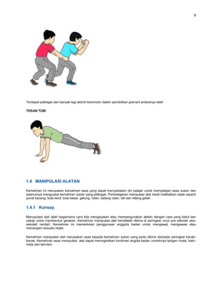 9




Terdapat pelbagai dan banyak lagi aktiviti lokomotor dalam pendidikan jasmani antaranya ialah

TEKAN TUBI




1.4 MANIPULASI ALATAN

Kemahiran ini merupakan kemahiran asas yang dapat menyediakan diri pelajar untuk mempelajari asas sukan dan
seterusnya menguasai kemahiran sukan yang pelbagai. Pembelajaran manipulasi alat mesti melibatkan objek seperti
pundi kacang, bola kecil, bola besar, gelung, rotan, batang rotan, tali dan relang getah

1.4.1 Konsep

Manupulasi alat ialah bagaimana cara kita mengayakan atau mempergunakan alatan dengan cara yang betul dan
cekap untuk membentuk gerakan. Kemahiran manipulasi alat hendaklah dibina di peringkat umur pra sekolah atau
sekolah rendah. Kemahiran ini memerlukan penggunaan anggota badan untuk mengawal, mengawasi atau
menangani sesuatu objek.

Kemahiran manipulasi alat merupakan asas kepada kemahiran sukan yang perlu dibina daripada peringkat kanak-
kanak. Kemahiran asas manipulasi alat dapat meningkatkan kordinasi angota badan contohnya tangan–mata, kaki–
mata dan lain-lain.
 