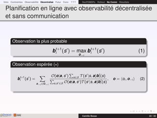 Intro Contraintes Observabilité Décentralisé Futur Conc ? ? ? DecPOMDPs Rollout No Comm Résultats
Planiﬁcation en ligne avec observabilité décentralisée
et sans communication
Observation la plus probable
bt+1
i (s ) = max
o−i
bt+1
i (s ) (1)
Observation espérée ( )
bt+1
i (s ) =
o−i ∈Ω−i
O(o|a, s ) s∈S T (s |s, a)bt
i (s)
s,s ∈S O(o|a, s )T (s |s, a)bt
i (s)
, o = oi , o−i (2)
DAMASwww.damas.ift.ulaval.ca Camille Besse 22 / 32
 