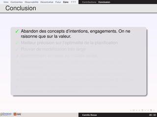Intro Contraintes Observabilité Décentralisé Futur Conc ? ? ? Contributions Conclusion
Conclusion
 Abandon des concepts d’intentions, engagements. On ne
raisonne que sur la valeur.
 Meilleur précision sur l’optimalité de la planiﬁcation
 Pouvoir de modélisation très large
 Extrêmement sensible au modèle utilisé
 Extrêmement sensible à la déﬁnition de la fonction de
récompense
 Problèmes très difﬁcile à résoudre sans approximations
 Multiplication de modèles spéciﬁques plus faciles à résoudre
¯ Prendre en compte la spéciﬁcité du problème dans la
modélisation est indispensable
DAMASwww.damas.ift.ulaval.ca Camille Besse 29 / 32
 