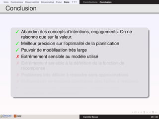 Intro Contraintes Observabilité Décentralisé Futur Conc ? ? ? Contributions Conclusion
Conclusion
 Abandon des concepts d’intentions, engagements. On ne
raisonne que sur la valeur.
 Meilleur précision sur l’optimalité de la planiﬁcation
 Pouvoir de modélisation très large
 Extrêmement sensible au modèle utilisé
 Extrêmement sensible à la déﬁnition de la fonction de
récompense
 Problèmes très difﬁcile à résoudre sans approximations
 Multiplication de modèles spéciﬁques plus faciles à résoudre
¯ Prendre en compte la spéciﬁcité du problème dans la
modélisation est indispensable
DAMASwww.damas.ift.ulaval.ca Camille Besse 29 / 32
 
