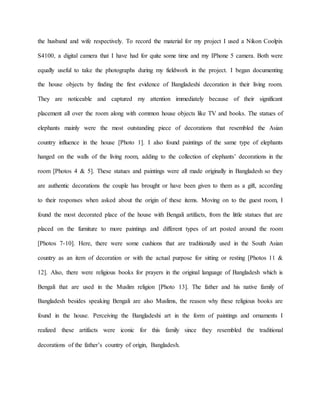 the husband and wife respectively. To record the material for my project I used a Nikon Coolpix
S4100, a digital camera that I have had for quite some time and my IPhone 5 camera. Both were
equally useful to take the photographs during my fieldwork in the project. I began documenting
the house objects by finding the first evidence of Bangladeshi decoration in their living room.
They are noticeable and captured my attention immediately because of their significant
placement all over the room along with common house objects like TV and books. The statues of
elephants mainly were the most outstanding piece of decorations that resembled the Asian
country influence in the house [Photo 1]. I also found paintings of the same type of elephants
hanged on the walls of the living room, adding to the collection of elephants’ decorations in the
room [Photos 4 & 5]. These statues and paintings were all made originally in Bangladesh so they
are authentic decorations the couple has brought or have been given to them as a gift, according
to their responses when asked about the origin of these items. Moving on to the guest room, I
found the most decorated place of the house with Bengali artifacts, from the little statues that are
placed on the furniture to more paintings and different types of art posted around the room
[Photos 7-10]. Here, there were some cushions that are traditionally used in the South Asian
country as an item of decoration or with the actual purpose for sitting or resting [Photos 11 &
12]. Also, there were religious books for prayers in the original language of Bangladesh which is
Bengali that are used in the Muslim religion [Photo 13]. The father and his native family of
Bangladesh besides speaking Bengali are also Muslims, the reason why these religious books are
found in the house. Perceiving the Bangladeshi art in the form of paintings and ornaments I
realized these artifacts were iconic for this family since they resembled the traditional
decorations of the father’s country of origin, Bangladesh.
 