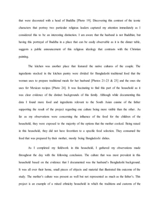 that were decorated with a head of Buddha [Photo 19]. Discovering this contrast of the iconic
characters that portray two particular religious leaders captured my attention immediately as I
considered this to be an interesting distinction. I am aware that the husband is not Buddhist, but
having this portrayal of Buddha in a place that can be easily observable as it is the dinner table,
suggests a public announcement of this religious ideology that contrasts with the Christian
painting.
The kitchen was another place that featured the native cultures of the couple. The
ingredients stocked in the kitchen pantry were divided for Bangladeshi traditional food that the
woman uses to prepare traditional meals for her husband [Photos 21-23 & 25] and the ones she
uses for Mexican recipes [Photo 24]. It was fascinating to find this part of the household as it
was clear evidence of the distinct backgrounds of this family. Although while documenting this
data I found more food and ingredients relevant to the South Asian cuisine of the father
supporting the result of the project regarding one culture being more visible than the other. As
far as my observations were concerning the influence of the food for the children of the
household, they were exposed to the majority of the options that the mother cooked. Being raised
in this household, they did not have favoritism to a specific food selection. They consumed the
food that was prepared by their mother, mostly being Bangladeshi dishes.
As I completed my fieldwork in this household, I gathered my observations made
throughout the day with the following conclusion. The culture that was most prevalent in this
household based on the evidence that I documented was the husband’s Bangladeshi background.
It was all over their home, small pieces of objects and material that illustrated this outcome of the
study. The mother’s culture was present as well but not represented as much as the father’s. This
project is an example of a mixed ethnicity household in which the traditions and customs of the
 