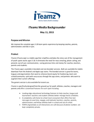 iTeamz Media Backgrounder
May 11, 2015
Purpose and Mission
We improve the complete ages 5-18 team sports experience by keeping coaches, parents,
administrators and kids in-sync.
Product
iTeamz (iTeamz.org) is a mobile app that simplifies and takes the stress out of the management
of youth sports teams ages 5-18. It eliminates the need for mass emailing, phone calling, and
prevents out-of-sync communication, saving precious time and money for coaches, teachers,
parents and students.
The iTeamz app is available in branded and non-branded versions. Both are available for mobile
download from the Android and Apple app stores. The branded version is great for teams,
leagues and organizations that want to enhance brand equity for fundraising, team and
school/community spirit with easy access through the app stores, and partners who want to
augment their current offerings.
The generic version is also available for instant use.
iTeamz is specifically designed fromthe ground-up for youth athletes, coaches, managers and
parents and offers customized features for each sport including:
 Leading edge educational technology features to help coaches, league and
tournament teachers and student athletes better manage hectic schedules.
 A completely safe home-to-school team ecosystem that offers free text
messages to save time, engage, and motivate teachers, coaches, parents,
administrators and fellow athletes both in school and out of school.
 FERPA aligned data as all interactions are safe because all phone numbers are
kept completely private.
 