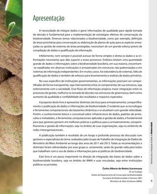 DiretrizesparaaIntegraçãodeDadosdeBiodiversidade
9
Apresentação
Carlos Alberto de Mattos Scaramuzza
Dr. em Ecologia
Diretor do Departamento de Conservação da Biodiversidade
Secretaria de Biodiversidade e Florestas (SBF)
Ministério do Meio Ambiente (MMA)
A necessidade de integrar dados e gerar informações de qualidade para rápida tomada
de decisão é fundamental para a implementação de estratégias efetivas de conservação da
biodiversidade. Diversos temas relacionados a biodiversidade, como por exemplo, definição
de áreas prioritárias para conservação ou elaboração de planos de ação para as espécies amea-
çadas ou gestão de sistemas de áreas protegidas, necessitam de um grande esforço prévio de
compilação de dados e qualificação da informação.
Infelizmente, nem sempre é possível acessar de forma simples e direta os dados e as in-
formações necessárias que dão suporte a esses processos. Embora existam uma quantidade
grande de dados e informações sobre a biodiversidade brasileira, em sua maioria, encontram-
-se espalhadas em diversas instituições e armazenadas em estruturas não padronizadas e em
sistemas de informação independentes. Em muitos casos, há redundância de sistemas, falta de
qualificação de dados e também de esforços para levantamento e análises de dados primários.
No caso específico de instituições governamentais, as informações precisam ser compar-
tilhadas de forma transparente, seja internamente entre os componentes de sua estrutura, seja
externamente com a sociedade. Esse fluxo de informação propicia maior integração entre os
processos de gestão, melhoria na tomada de decisão nas estruturas de governança, bem como
aumento da qualidade e confiabilidade dos resultados e impactos esperados.
A proposta deste livro é apresentar diretrizes técnicas para armazenamento, compartilha-
mento e publicação de dados e informações de biodiversidade. É evidente que as tecnologias
e ferramentas computacionais são bastantes dinâmicas e se atualizam com grande velocidade.
Porém, o conhecimento básico e conceitual sobre infraestrutura de dados, padrões de proto-
colos e metadados, e ferramentas computacionais aplicadas à gestão de dados, é fundamental
para que gestores pensem em melhores práticas e políticas para o armazenamento, comparti-
lhamento e gestão de informações, seja no âmbito de suas organizações, seja no ambiente de
redes inteorganizacionais.
A publicação também é resultado de um longo e profundo processo de discussão com
gestores e especialistas do tema, realizados pelo Grupo deTrabalho de Integração de Dados do
Ministério do Meio Ambiente ao longo dos anos de 2011 até 2013. Todas as recomendações e
diretrizes foram referendadas por esse grupo e, certamente, serão de grande valia para todos
que trabalham com o uso de dados e informações para as políticas de biodiversidade.
Este livro é um passo importante na direção da integração das bases de dados sobre a
biodiversidade brasileira, seja no âmbito do MMA e suas vinculadas, seja entre instituições
públicas ou privadas.
 