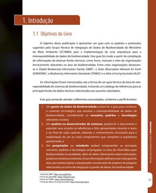 DiretrizesparaaIntegraçãodeDadosdeBiodiversidade
11
1.1 Objetivos do Livro
O objetivo desta publicação é apresentar um guia com os padrões e protocolos
sugeridos pelo Grupo Técnico de Integração de Dados de Biodiversidade do Ministério
do Meio Ambiente (GT-MMA) para a implementação de uma arquitetura para a
interoperabilidade de dados de biodiversidade. Este guia foi criado a partir da compilação
de informações de diversas fontes técnicas, como livros, manuais e sites de organizações
tecnicamente relevantes na área da biodiversidade. Entre estas organizações destacam-
se o Global Biodiversity Information Facility (GBIF)1
, o Data Observation Network for Earth
(DATAONE)2
, o Biodiversity Information Standards (TDWG)3
e o Atlas of Living Australia (ALA)4
.
As informações foram estruturadas sob a forma de um guia técnico da área de inte-
roperabilidade de sistemas de biodiversidade, incluindo um catálogo de referências para as
principais fontes de dados técnicos relacionados aos assuntos abordados.
Este guia pretende atender a diferentes necessidades, conforme o perfil do leitor:
1.	 Um gestor de dados de biodiversidade poderá ler o guia para conhecer
o contexto tecnológico que envolve a interoperabilidade de dados de
biodiversidade, considerando os conceitos, padrões e tecnologias
relevantes na área;
2.	 Um analista ou desenvolvedor de sistemas, poderá ler o documento e
estender seus estudos às referências e links apresentados durante o texto
e no final de cada capítulo, obtendo o conhecimento necessário para a
implantação de um ou mais componentes que compõem a arquitetura
apresentada; e
3.	 Um pesquisador ou estudante poderá compreender os principais
conceitos, padrões e tecnologias empregadas na área de informática para
biodiversidade na atualidade, além de obter informações sobre instituições,
projetoseiniciativasexistentes.Estasinformaçõesdefinemumavisãogeralda
área, que poderá apoiar o pesquisador na execução de projetos de pesquisa
relacionados ao tema de integração e gestão de dados de biodiversidade.
1. Introdução
1
Portal do GBIF http://www.gbif.org
2
Portal do DataONE https://dataone.org
3
Portal do TDWG http://www.tdwg.org
4
Portal do Atlas of Living Australia http://www.ala.org.au
 