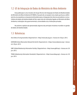 DiretrizesparaaIntegraçãodeDadosdeBiodiversidade
13
1.2 GT de Integração de Dados do Ministério do Meio Ambiente
Esta publicação é uma iniciativa do Grupo Técnico de Integração de Dados de Biodiversidade
do Ministério do Meio Ambiente (GT-MMA) e faz parte de um projeto mais amplo que busca a defini-
ção de uma arquitetura computacional brasileira para a integração dos diversos provedores e consu-
midores de dados de biodiversidade do País, sejam eles de instituições ligadas ao Ministério do Meio
Ambiente, instituições não-governamentais, universidades e/ou instituições privadas.
No próximo capítulo são apresentadas algumas das principais iniciativas mundiais na gestão
de dados de biodiversidade.
1.3 Referências
ALA (Atlas of Living Australia). Disponível em: <http://www.ala.org.au/>. Acesso em: 30 jun. 2013.
DATAONE (Data Observation Network for Earth). Disponível em: <https://www.dataone.org/>. Acesso
em: 30 jun. 2013.
GBIF (Global Biodiversity Information Facility). Disponível em: <http://www.gbif.org/>. Acesso em: 30
jun. 2013.
TDWG (Biodiversity Information Standards). Disponível em: <http://www.tdwg.org/>. Acesso em: 30
jun. 2013.
 