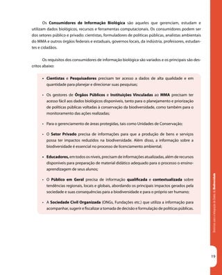 DiretrizesparaaIntegraçãodeDadosdeBiodiversidade
19
Os Consumidores de Informação Biológica são aqueles que gerenciam, estudam e
utilizam dados biológicos, recursos e ferramentas computacionais. Os consumidores podem ser
dos setores público e privado: cientistas, formuladores de políticas públicas, analistas ambientais
do MMA e outros órgãos federais e estaduais, governos locais, da indústria, professores, estudan-
tes e cidadãos.
Os requisitos dos consumidores de informação biológica são variados e os principais são des-
critos abaixo:
•	 Cientistas e Pesquisadores precisam ter acesso a dados de alta qualidade e em
quantidade para planejar e direcionar suas pesquisas;
•	 Os gestores de Órgãos Públicos e Instituições Vinculadas ao MMA precisam ter
acesso fácil aos dados biológicos disponíveis, tanto para o planejamento e priorização
de políticas públicas voltadas à conservação da biodiversidade, como também para o
monitoramento das ações realizadas;
•	 Para o gerenciamento de áreas protegidas, tais como Unidades de Conservação;
•	 O Setor Privado precisa de informações para que a produção de bens e serviços
possa ter impactos reduzidos na biodiversidade. Além disso, a informação sobre a
biodiversidade é essencial no processo de licenciamento ambiental;
•	 Educadores,em todos os níveis, precisam de informações atualizadas, além de recursos
disponíveis para preparação de material didático adequado para o processo o ensino-
aprendizagem de seus alunos;
•	 O Público em Geral precisa de informação qualificada e contextualizada sobre
tendências regionais, locais e globais, abordando os principais impactos gerados pela
sociedade e suas consequências para a biodiversidade e para o próprio ser humano;
•	 A Sociedade Civil Organizada (ONGs, Fundações etc.) que utiliza a informação para
acompanhar, sugerir e fiscalizar a tomada de decisão e formulação de politicas públicas.
 