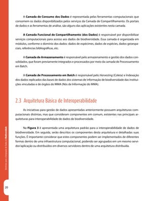 20
DiretrizesparaaIntegraçãodeDadosdeBiodiversidade
A Camada de Consumo dos Dados é representada pelas ferramentas computacionais que
consomem os dados disponibilizados pelos serviços da Camada de Compartilhamento. Os portais
de dados e as ferramentas de análise, são alguns das aplicações existentes nesta camada.
A Camada Funcional de Compartilhamento (dos Dados) é responsável por disponibilizar
serviços computacionais para acesso aos dados de biodiversidade. Essa camada é organizada em
módulos, conforme o domínio dos dados: dados de espécimes, dados de espécies, dados geoespa-
ciais, referências bibliográficas, etc.
	
A Camada de Armazenamento é responsável pelo armazenamento e gestão dos dados con-
solidados, que foram previamente integrados e processados por meio da camada de Processamento
em Batch.
A Camada de Processamento em Batch é responsável pelo Harvesting (Coleta) e Indexação
dos dados replicados das bases de dados dos sistemas de informação de biodiversidade das institui-
ções vinculadas e de órgãos do MMA (Nós de Informação do MMA).
2.3 Arquitetura Básica de Interoperabilidade
As iniciativas para gestão de dados apresentadas anteriormente possuem arquiteturas com-
putacionais distintas, mas que consideram componentes em comum, existentes nas principais ar-
quiteturas para interoperabilidade de dados de biodiversidade.
Na Figura 3 é apresentada uma arquitetura padrão para a interoperabilidade de dados de
biodiversidade. Em seguida, serão descritos os componentes desta arquitetura e detalhadas suas
funções. É importante considerar que estes componentes podem ser implementados de diferentes
formas dentro de uma infraestrutura computacional, podendo ser agrupados em um mesmo servi-
dor/aplicação ou distribuídos em diversos servidores dentro de uma arquitetura distribuída.
 