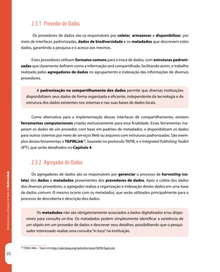 22
DiretrizesparaaIntegraçãodeDadosdeBiodiversidade
A padronização no compartilhamento dos dados permite que diversas instituições
disponibilizem seus dados de forma organizada e eficiente, independente da tecnologia e da
estrutura dos dados existentes nos sistemas e nas suas bases de dados locais.
Os metadados não são obrigatoriamente associados a dados digitalizados e/ou dispo-
níveis para consulta on-line. Os metadados podem simplesmente identificar a existência de
um objeto em um provedor de dados e descrever seus detalhes, possibilitando que o pesqui-
sador interessado realize uma consulta“in loco”na instituição.
20
TDWG Wiki – TapirLink http://wiki.tdwg.org/twiki/bin/view/TAPIR/TapirLink
2.3.1 Provedor de Dados
Os provedores de dados são os responsáveis por coletar, armazenar e disponibilizar, por
meio de interfaces padronizadas, dados de biodiversidade e os metadados que descrevem estes
dados, garantindo a pesquisa e o acesso aos mesmos.
Estes provedores utilizam formatos comuns para a troca de dados, com estruturas padroni-
zadas que claramente definem como a informação será compartilhada, facilitando assim, o trabalho
realizado pelos agregadores de dados no agrupamento e indexação das informações de diversos
provedores.
Como alternativa para a implementação dessas interfaces de compartilhamento, existem
ferramentas computacionais criadas exclusivamente para essa finalidade. Essas ferramentas ma-
peiam os dados de um provedor, com base em padrões de metadados, e disponibilizam os dados
para outros sistemas por meio de serviços Web ou arquivos com estruturas padronizadas. São exem-
plos destas ferramentas o TAPIRLink20
, baseado no protocolo TAPIR, e o Integrated Publishing Toolkit
(IPT), que serão detalhados no Capítulo 4.
2.3.2 Agregador de Dados
Os agregadores de dados são os responsáveis por gerenciar o processo de harvesting (co-
leta) dos dados e metadados provenientes dos provedores de dados. Após a coleta dos dados
dos diversos provedores, o agregador realiza a organização e indexação destes dados em uma base
de dados comum. O mesmo ocorre com os metadados, que serão utilizados principalmente para o
processo de descoberta e descrição dos dados.
 