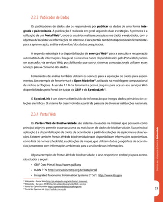 DiretrizesparaaIntegraçãodeDadosdeBiodiversidade
23
21
Wikipédia – Portal Web http://pt.wikipedia.org/wiki/Portal_(internet)
22
Wikipédia – Serviços WEB http://pt.wikipedia.org/wiki/Web_service
23
Portal do Open Modeller http://openmodeller.sourceforge.net
24
Portal do SpeciesLink http://splink.cria.org.br
2.3.3 Publicador de Dados
Os publicadores de dados são os responsáveis por publicar os dados de uma forma inte-
grada e padronizada. A publicação é realizada em geral seguindo duas estratégias. A primeira é a
utilização de um Portal Web21
, onde os usuários realizam pesquisas nos dados e metadados, com o
objetivo de localizar as informações de interesse. Esses portais também disponibilizam ferramentas
para a apresentação, análise e download dos dados pesquisados.
A segunda estratégia é a disponibilização de serviços Web22
para a consulta e recuperação
automatizada de informações. Em geral, os mesmos dados disponibilizados pelo Portal Web podem
ser acessados via serviços Web, possibilitando que outros sistemas computacionais utilizem esses
serviços para o consumo dos dados.
Ferramentas de análise também utilizam os serviços para a aquisição de dados para experi-
mentos. Um exemplo de ferramenta é o Open Modeller23
, utilizado na modelagem computacional
de nichos ecológicos. A versão 1.1.0 da ferramenta possui plug-ins para acesso aos serviços Web
disponibilizados pelo Portal de dados do GBIF e do SpeciesLink24
.
O SpeciesLink é um sistema distribuído de informação que integra dados primários de co-
leções científicas. O sistema foi desenvolvido a partir da parceria de diversas instituições nacionais.
2.3.4 Portal Web
Os Portais Web de Biodiversidade são sistemas baseados na Internet que possuem como
principal objetivo permitir o acesso a uma ou mais bases de dados de biodiversidade. Sua principal
aplicação é a disponibilização de dados de ocorrências a partir de coleções de espécimes e observa-
ções. Existem também Portais Web de biodiversidade que disponibilizam informações taxonômicas,
como lista de nomes (checklists), e aplicações de mapas, que utilizam dados geográficos de ocorrên-
cias juntamente com informações ambientais para a análise dessas informações.
Alguns exemplos de Portais Web de biodiversidade, e seus respectivos endereços para acesso,
são citados a seguir:
•	 GBIF Data Portal: http://www.gbif.org
•	 IABIN PTN: http://www.biocomp.org.br/dataportal
•	 Integrated Taxonomic Information Systems (ITIS)25
: http://www.itis.gov
 
