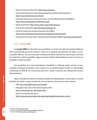 24
DiretrizesparaaIntegraçãodeDadosdeBiodiversidade
25
Portal do ITIS http://www.itis.gov
26
Portal do SiB Colombia http://www.sibcolombia.net/web/sib
27
Portal do CONABIO http://www.conabio.gob.mx
•	 Atlas of Living Australia (ALA): http://www.ala.org.au
•	 Sistema de Información sobre Biodiversidad de Colombia (SiB Colombia)26
:
http://www.sibcolombia.net/web/sib
•	 Comisión Nacional para el Conocimiento y Uso de la Biodiversidad (CONABIO)27
:
http://www.conabio.gob.mx/informacion/gis
•	 SpeciesLink Portal: http://www.splink.org.br/index?lang=pt
•	 Lista da Flora Brasileira: http://floradobrasil.jbrj.gov.br
•	 Portal de Serviços de Geoprocessamento do ICMBio:
http://www.icmbio.gov.br/portal/servicos/geoprocessamento.html
•	 Sistema de Informação sobre a Biodiversidade Brasileira (SiBBr): http://www.sibbr.gov.br/
2.3.5 Serviços WEB
Os serviços WEB são oferecidos para possibilitar o consumo dos dados de biodiversidade de
forma automatizada por outros sistemas. Conforme os objetivos do publicador de dados, os servi-
ços podem oferecer recursos tanto para a validação de dados taxonômicos, quanto para a consulta
de ocorrências e dados geográficos. Alguns sistemas também disponibilizam serviços com foco em
qualidade e análise de dados.
Para possibilitar uma maior abrangência e facilidade na utilização destes serviços, é reco-
mendada a utilização de padrões e boas práticas na sua implementação. Também é recomendada
a publicação na WEB de um manual para descrever e apoiar o processo de utilização dos serviços
disponibilizados.
Alguns exemplos de sistemas de biodiversidade que disponibilizam serviços para a consulta
de dados são citados a seguir, juntamente com os endereços de acesso aos seus manuais:
•	 GBIF: http://data.gbif.org/ws/rest/network
•	 Integrated Taxonomic Information Systems (ITIS):
http://www.itis.gov/ws_description.html
•	 Atlas of Living Australia (ALA):
http://www.ala.org.au/about-the-atlas/downloadable-tools/web-services
 