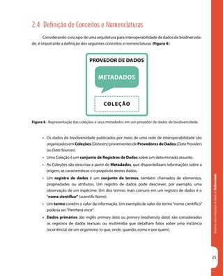 DiretrizesparaaIntegraçãodeDadosdeBiodiversidade
25
Figura 4 - Representação das coleções e seus metadados em um provedor de dados de biodiversidade.
2.4 Definição de Conceitos e Nomenclaturas
Considerando o escopo de uma arquitetura para interoperabilidade de dados de biodiversida-
de, é importante a definição dos seguintes conceitos e nomenclaturas (Figura 4):
•	 Os dados de biodiversidade publicados por meio de uma rede de interoperabilidade são
organizados em Coleções (Datasets) provenientes de Provedores de Dados (DataProviders
ou Data Sources).
•	 Uma Coleção é um conjunto de Registros de Dados sobre um determinado assunto.
•	 As Coleções são descritas a partir de Metadados, que disponibilizam informações sobre a
origem, as características e o propósito destes dados.
•	 Um registro de dados é um conjunto de termos, também chamados de elementos,
propriedades ou atributos. Um registro de dados pode descrever, por exemplo, uma
observação de um espécime. Um dos termos mais comuns em um registro de dados é o
“nome científico” (scientific Name).
•	 Um termo contém o valor da informação. Um exemplo de valor do termo“nome científico”
poderia ser“Panthera onca”.
•	 Dados primários (do inglês primary data ou primary biodiversity data) são considerados
os registros de dados textuais ou multimídia que detalham fatos sobre uma instância
(ocorrência) de um organismo (o que, onde, quando, como e por quem).
 