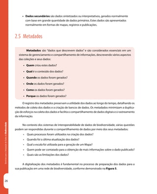 26
DiretrizesparaaIntegraçãodeDadosdeBiodiversidade
Metadados são “dados que descrevem dados” e são considerados essenciais em um
sistema de gerenciamento e compartilhamento de informações, descrevendo vários aspectos
das coleções e seus dados:
•	 Quem criou estes dados?
•	 Qual é o conteúdo dos dados?
•	 Quando os dados foram gerados?
•	 Onde os dados foram gerados?
•	 Como os dados foram gerados?
•	 Porque os dados foram gerados?
•	 Dados secundários são dados sintetizados ou interpretativos, gerados normalmente
com base em grande quantidade de dados primários. Estes dados são apresentados
normalmente em formas de mapas, registros e publicações.
2.5 Metadados
O registro dos metadados preservam a utilidade dos dados ao longo do tempo, detalhando os
métodos de coleta dos dados e a criação de bancos de dados. Os metadados minimizam a duplica-
ção de esforços na coleta dos dados e facilita o compartilhamento de dados digitais e o rastreamento
da informação.
No contexto dos sistemas de interoperabilidade de dados de biodiversidade, várias questões
podem ser respondidas durante o compartilhamento de dados por meio dos seus metadados:
•	 Quais processos foram utilizados na criação dos dados?
•	 Quando foi a última atualização dos dados?
•	 Qual a escala foi utilizada para a geração de um Mapa?
•	 Quem pode ser contatado para a obtenção de mais informações sobre o dado publicado?
•	 Quais são as limitações dos dados?
A digitalização dos metadados é fundamental no processo de preparação dos dados para a
sua publicação em uma rede de biodiversidade, conforme demonstrado na Figura 5.
 