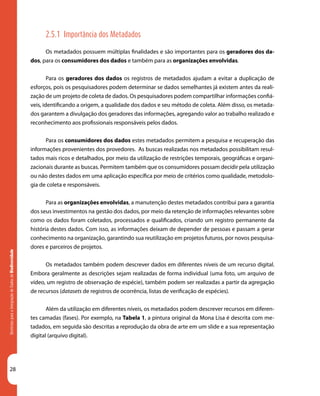 28
DiretrizesparaaIntegraçãodeDadosdeBiodiversidade
2.5.1 Importância dos Metadados
Os metadados possuem múltiplas finalidades e são importantes para os geradores dos da-
dos, para os consumidores dos dados e também para as organizações envolvidas.
Para os geradores dos dados os registros de metadados ajudam a evitar a duplicação de
esforços, pois os pesquisadores podem determinar se dados semelhantes já existem antes da reali-
zação de um projeto de coleta de dados. Os pesquisadores podem compartilhar informações confiá-
veis, identificando a origem, a qualidade dos dados e seu método de coleta. Além disso, os metada-
dos garantem a divulgação dos geradores das informações, agregando valor ao trabalho realizado e
reconhecimento aos profissionais responsáveis pelos dados.
Para os consumidores dos dados estes metadados permitem a pesquisa e recuperação das
informações provenientes dos provedores. As buscas realizadas nos metadados possibilitam resul-
tados mais ricos e detalhados, por meio da utilização de restrições temporais, geográficas e organi-
zacionais durante as buscas. Permitem também que os consumidores possam decidir pela utilização
ou não destes dados em uma aplicação específica por meio de critérios como qualidade, metodolo-
gia de coleta e responsáveis.
Para as organizações envolvidas, a manutenção destes metadados contribui para a garantia
dos seus investimentos na gestão dos dados, por meio da retenção de informações relevantes sobre
como os dados foram coletados, processados e qualificados, criando um registro permanente da
história destes dados. Com isso, as informações deixam de depender de pessoas e passam a gerar
conhecimento na organização, garantindo sua reutilização em projetos futuros, por novos pesquisa-
dores e parceiros de projetos.
Os metadados também podem descrever dados em diferentes níveis de um recurso digital.
Embora geralmente as descrições sejam realizadas de forma individual (uma foto, um arquivo de
vídeo, um registro de observação de espécie), também podem ser realizadas a partir da agregação
de recursos (datasets de registros de ocorrência, listas de verificação de espécies).
Além da utilização em diferentes níveis, os metadados podem descrever recursos em diferen-
tes camadas (fases). Por exemplo, na Tabela 1, a pintura original da Mona Lisa é descrita com me-
tadados, em seguida são descritas a reprodução da obra de arte em um slide e a sua representação
digital (arquivo digital).
 