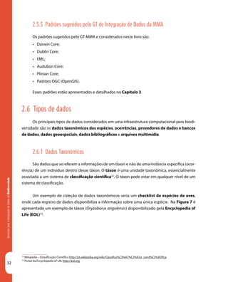 32
DiretrizesparaaIntegraçãodeDadosdeBiodiversidade
32
Wikipédia – Classificação Científica http://pt.wikipedia.org/wiki/Classifica%C3%A7%C3%A3o_cient%C3%ADfica
33
Portal da Encyclopedia of Life http://eol.org
2.5.5 Padrões sugeridos pelo GT de Integração de Dados da MMA
Os padrões sugeridos pelo GT-MMA e considerados neste livro são:
•	 Darwin Core;
•	 Dublin Core;
•	 EML;
•	 Audubon Core;
•	 Plinian Core;
•	 Padrões OGC (OpenGIS).
Esses padrões estão apresentados e detalhados no Capítulo 3.
2.6 Tipos de dados
Os principais tipos de dados considerados em uma infraestrutura computacional para biodi-
versidade são os dados taxonômicos das espécies, ocorrências, provedores de dados e bancos
de dados, dados geoespaciais, dados bibliográficos e arquivos multimídia.
2.6.1 Dados Taxonômicos
São dados que se referem a informações de um táxon e não de uma instância específica (ocor-
rência) de um indivíduo dentro desse táxon. O táxon é uma unidade taxonômica, essencialmente
associada a um sistema de classificação científica32
. O táxon pode estar em qualquer nível de um
sistema de classificação.
Um exemplo de coleção de dados taxonômicos seria um checklist de espécies de aves,
onde cada registro de dados disponibiliza a informação sobre uma única espécie. Na Figura 7 é
apresentado um exemplo de táxon (Oryzoborus angolensis) disponibilizado pela Encyclopedia of
Life (EOL)33
:
 