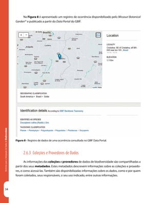 34
DiretrizesparaaIntegraçãodeDadosdeBiodiversidade
Na Figura 8 é apresentado um registro de ocorrência disponibilizado pelo Missouri Botanical
Garden35
e publicado a partir do Data Portal do GBIF.
Figura 8 - Registro de dados de uma ocorrência consultada no GBIF Data Portal.
2.6.3 Coleções e Provedores de Dados
As informações das coleções e provedores de dados de biodiversidade são compartilhadas a
partir dos seus metadados. Estes metadados descrevem informações sobre as coleções e provedo-
res, e como acessá-las. Também são disponibilizadas informações sobre os dados, como e por quem
foram coletados, seus responsáveis, o seu uso indicado, entre outras informações.
 