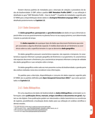 DiretrizesparaaIntegraçãodeDadosdeBiodiversidade
35
36
The GBIF Metadata Profile http://rs.gbif.org/schema/eml-gbif-profile
37
GBIF Metadata Profile – http://links.gbif.org/gbif_metadata_profile_how-to_en_v1
38
EML Specification http://knb.ecoinformatics.org/software/eml
39
Portal da OGC http://www.opengeospatial.org/standards/is
Os dados espaciais são quaisquer tipos de dados que descrevem fenômenos que este-
jam associados a alguma dimensão espacial. A medida observada de um fenômeno ou ocor-
rência sobre ou sob a superfície terrestre é o que se denomina dado geográfico.
Existem diversos padrões de metadados para a descrição de coleções e provedores de da-
dos de biodiversidade. O GBIF utiliza o padrão GBIF Metadata Profile (GMP)36
, e sua utilização é
detalhada no guia “GBIF Metadata Profile – How-to-Guide”37
. O padrão de metadados sugerido pelo
GT-MMA para a disponibilização destes dados é o Ecological Metadata Language (EML)38
, que será
detalhado posteriormente no Capítulo 3.3.
2.6.4 Dados Geoespaciais
Os dados geográficos, geoespaciais ou georeferenciados são dados em que a dimensão es-
pacial refere-se ao seu posicionamento no planetaTerra e no seu espaço próximo, num determinado
instante ou período de tempo.
Os dados geográficos possuem características espaciais, não espaciais e temporais. As carac-
terísticas espaciais informam a posição geográfica do fenômeno e sua geometria. As características
não espaciais descrevem o fenômeno, já as características temporais informam o tempo de validade
dos dados geográficos e suas variações sobre o tempo.
Os dados geográficos estão cada vez mais presentes na área da biodiversidade, e grande parte
das análises realizadas nesta área consideram estas informações.
Os padrões para a descrição, disponibilização e consumo de dados espaciais sugerido pelo
GT-MMA são os padrões definidos pela Open Geospacial Consortium (OGC)39
, que serão apresen-
tados no Capítulo 3.5.
2.6.5 Dados Bibliográficos
Em uma arquitetura de dados de biodiversidade os dados bibliográficos contemplam as in-
formações sobre publicações (livros, manuais, artigos científicos e documentos em geral), digi-
tais ou não digitais. Estas publicações podem ser relacionados a dados taxonômicos ou ocorrências
de espécies, possibilitando a localização destes dados para sua utilização em análises científicas e
demais estudos.
 