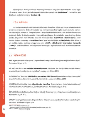 36
DiretrizesparaaIntegraçãodeDadosdeBiodiversidade
40
Portal do DCMI http://dublincore.org
41
Audubon Core Term List http://terms.gbif.org/wiki/Audubon_Core_Term_List
42
Portal do TDWG http://www.tdwg.org
Estes tipos de dados podem ser descritos por meio de um padrão de metadados criado espe-
cificamente para a descrição de fontes de informação chamado de Dublin Core40
. Este padrão será
detalhado posteriormente no Capítulo 3.2.
2.6.6 Multimídia
As imagens e demais recursos multimídia (sons, desenhos, vídeos, etc.) estão frequentemente
presentes em sistemas de biodiversidade, seja no registro de observações ou em exsicatas e amos-
tras de coleções biológicas. Para possibilitar a descoberta destes recursos e seu relacionamento com
os demais dados de biodiversidade, é necessária a utilização de metadados para descrição destes
objetos. Os padrões mais utilizados para esta finalidade são o Dublin Core, o Darwin Core, a partir
de uma de suas extensões, e o Audubon Core41
, que será detalhado no Capítulo 3.4. Este último é
um padrão criado a partir de uma parceria entre o GBIF e o Biodiversity Information Standards
(TDWG)42
, onde foi definido um conjunto de termos para representar recursos multimídia de biodi-
versidade.
2.7 Referências
ANA (Agência Nacional de Águas). Disponível em: <http://www2.ana.gov.br/Paginas/default.aspx>.
Acesso em: 30 jun. 2013.
JISC DIGITAL MEDIA. An Introduction to Metadata. Disponível em: <http://www.jiscdigitalmedia.
ac.uk/guide/an-introduction-to-metadata/>. Acesso em: 30 jun. 2013.
AUDUBON CoreTerm List. DRAFT of 1.0 normative - GBIF-Terms. Disponível em: <http://terms.gbif.
org/wiki/Audubon_Core_Term_List_(1.0_normative)>. Acesso em: 30 jun. 2013.
WIKIPÉDIA (Enciclopédia livre). Classificação científica. Disponível em: <http://pt.wikipedia.org/
wiki/Classifica%C3%A7%C3%A3o_cient%C3%ADfica>. Acesso em: 30 jun. 2013.
CONABIO (Comissão Nacional da Biodiversidade). Disponível em: <http://www.conabio.gob.mx/>.
Acesso em: 30 jun. 2013.
DARWIN Core Type Vocabulary. Disponível em: <http://rs.tdwg.org/dwc/terms/type-vocabulary/in-
dex.htm>. Acesso em: 30 jun. 2013.
 
