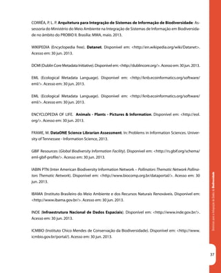 DiretrizesparaaIntegraçãodeDadosdeBiodiversidade
37
CORRÊA, P. L. P. Arquitetura para Integração de Sistemas de Informação de Biodiversidade: As-
sessoria do Ministério do Meio Ambiente na Integração de Sistemas de Informação em Biodiversida-
de no âmbito do PROBIO II. Brasília: MMA, maio. 2013.
WIKIPEDIA (Encyclopedia free). Datanet. Disponível em: <http://en.wikipedia.org/wiki/Datanet>.
Acesso em: 30 jun. 2013.
DCMI(DublinCoreMetadataInitiative).Disponívelem:<http://dublincore.org/>.Acessoem:30jun.2013.
EML (Ecological Metadata Language). Disponível em: <http://knb.ecoinformatics.org/software/
eml/>. Acesso em: 30 jun. 2013.
EML (Ecological Metadata Language). Disponível em: <http://knb.ecoinformatics.org/software/
eml/>. Acesso em: 30 jun. 2013.
ENCYCLOPEDIA OF LIFE. Animals - Plants - Pictures & Information. Disponível em: <http://eol.
org/>. Acesso em: 30 jun. 2013.
FRAME, M. DataONE Science Librarian Assessment. In: Problems in Information Sciences. Univer-
sity of Tennessee - Information Science, 2013.
GBIF Resources (Global Biodiversity Information Facility). Disponível em: <http://rs.gbif.org/schema/
eml-gbif-profile/>. Acesso em: 30 jun. 2013.
IABIN PTN (Inter American Biodiversity Information Network – Pollinators Thematic Network Pollina-
tors Thematic Network). Disponível em: <http://www.biocomp.org.br/dataportal/>. Acesso em: 30
jun. 2013.
IBAMA (Instituto Brasileiro do Meio Ambiente e dos Recursos Naturais Renováveis. Disponível em:
<http://www.ibama.gov.br/>. Acesso em: 30 jun. 2013.
INDE (Infraestrutura Nacional de Dados Espaciais). Disponível em: <http://www.inde.gov.br/>.
Acesso em: 30 jun. 2013.
ICMBIO (Instituto Chico Mendes de Conservação da Biodiversidade). Disponível em: <http://www.
icmbio.gov.br/portal/). Acesso em: 30 jun. 2013.
 