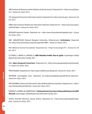 38
DiretrizesparaaIntegraçãodeDadosdeBiodiversidade
JBRJ (Instituto de Pesquisas Jardim Botânico do Rio de Janeiro). Disponível em: <http://www.jbrj.gov.
br/>. Acesso em: 30 jun. 2013.
Diretrizes para a Integração de Dados de Biodiversidade
ITIS (Integrated Taxonomic Information System). Disponível em: http://www.itis.gov/. Acesso em: 30
jun. 2013.
IABIN (Inter-American Biodiversity Information Network). Disponível em: <http://www.oas.org/en/
sedi/dsd/iabin/>. Acesso em: 30 jun. 2013.
MISSOURI Botanical Garden. Disponível em: <http://www.missouribotanicalgarden.org/>. Acesso
em: 30 jun. 2013.
NBII- ARQUIVETEAM (National Biological Information Infraestructure). Archiveteam. Disponível
em:<http://www.archiveteam.org/index.php?title=NBII>. Acesso em: 30 jun. 2013.
NSF (National Science Foundation). Disponível em: <http://www.nsf.gov/#1>. Acesso em: 30
jun. 2013.
Ó TUAMA, E.; BRAAK, K.; REMSEN, D. GBIF Metadata Profile, How-to guide. Copenhagen: Global
Biodiversity Information Facility, 2011.
OGC (Open Geospacial Consortium). Disponível em: <http://www.opengeospatial.org/standards/
is>. Acesso em: 30 jun. 2013.
OPEN Modeller. Disponível em: http://openmodeller.sourceforge.net/. Acesso em: 30 jun. 2013.
WICIPÉDIA (Enciclopédia livre). Disponível em:<http://pt.wikipedia.org/wiki/Portal_(internet)>.
Acesso em: 30 jun. 2013.
SIB COLOMBIA (Sistema de Información Sobre Biodiversidad de Colombia). Disponível em: <http://
www.sibcolombia.net/web/sib/>. Acesso em: 30 jun. 2013.
REMSEN, D.; DORING, M.; ROBERTSON,T. Getting Started, Overview of data publishing in the GBIF
Network. Copenhagen: Global Biodiversity Information Facility, 2011.
SCIELO (Scientific Electronic Library Online). Disponível em: <http://www.scielo.org/php/index.
php>. Acesso em: 30 jun. 2013.
 