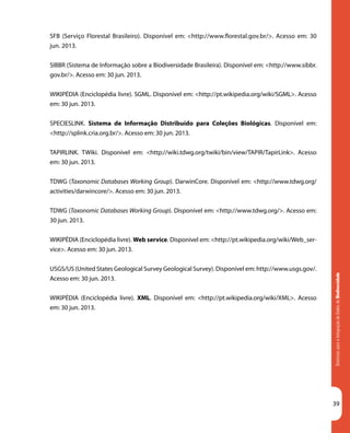 DiretrizesparaaIntegraçãodeDadosdeBiodiversidade
39
SFB (Serviço Florestal Brasileiro). Disponível em: <http://www.florestal.gov.br/>. Acesso em: 30
jun. 2013.
Diretrizes para a Integração de Dados de Biodiversidade
SIBBR (Sistema de Informação sobre a Biodiversidade Brasileira). Disponível em: <http://www.sibbr.
gov.br/>. Acesso em: 30 jun. 2013.
WIKIPÉDIA (Enciclopédia livre). SGML. Disponível em: <http://pt.wikipedia.org/wiki/SGML>. Acesso
em: 30 jun. 2013.
SPECIESLINK. Sistema de Informação Distribuído para Coleções Biológicas. Disponível em:
<http://splink.cria.org.br/>. Acesso em: 30 jun. 2013.
TAPIRLINK. TWiki. Disponível em: <http://wiki.tdwg.org/twiki/bin/view/TAPIR/TapirLink>. Acesso
em: 30 jun. 2013.
TDWG (Taxonomic Databases Working Group). DarwinCore. Disponível em: <http://www.tdwg.org/
activities/darwincore/>. Acesso em: 30 jun. 2013.
TDWG (Taxonomic Databases Working Group). Disponível em: <http://www.tdwg.org/>. Acesso em:
30 jun. 2013.
WIKIPÉDIA (Enciclopédia livre). Web service. Disponível em: <http://pt.wikipedia.org/wiki/Web_ser-
vice>. Acesso em: 30 jun. 2013.
USGS/US (United States Geological Survey Geological Survey). Disponível em: http://www.usgs.gov/.
Acesso em: 30 jun. 2013.
WIKIPÉDIA (Enciclopédia livre). XML. Disponível em: <http://pt.wikipedia.org/wiki/XML>. Acesso
em: 30 jun. 2013.
 