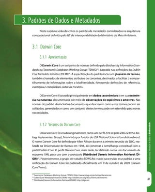 DiretrizesparaaIntegraçãodeDadosdeBiodiversidade
41
3. Padrões de Dados e Metadados
43
Taxonomic Databases Working Group (TDWG) http://www.tdwg.org/activities/darwincore
44
Dublin Core Metadata Initiative (DCMI) http://dublincore.org/documents/dcmi-terms
45
Distributed Generic Information Retrieval (DiGIR) http://digir.net
Neste capítulo serão descritos os padrões de metadados considerados na arquitetura
computacional definida pelo GT de interoperabilidade do Ministério do Meio Ambiente.
3.1 Darwin Core
3.1.1 Apresentação
O Darwin Core é um conjunto de normas definido pelo Biodiversity Information Stan-
dards ou Taxonomic Databases Working Group (TDWG)43
, baseado nas definições do Dublin
Core Metadata Initiative (DCMI)44
. A especificação do padrão inclui um glossário de termos,
também chamados de elementos, atributos ou conceitos, destinados a facilitar o compar-
tilhamento de informações sobre a biodiversidade, fornecendo definições de referência,
exemplos e comentários sobre os mesmos.
O Darwin Core é baseado principalmente em dados taxonômicos e em sua ocorrên-
cia na natureza, documentada por meio de observações de espécimes e amostras. Nas
normas do padrão são incluídos documentos que descrevem como estes termos podem ser
utilizados, gerenciados e como um conjunto destes termos pode ser estendido para novas
necessidades.
3.1.2 Versões do Darwin Core
O Darwin Core foi criado originalmente como um perfil Z39.50 pelo ZBIG (Z39.50 Bio-
logy Implementers Group), financiado por fundos do USA National Science Foundation Award.
O nome Darwin Core foi definido por Allen Allison durante a primeira reunião do ZBIG, rea-
lizada na Universidade de Kansas em 1998, ao comentar a semelhança conceitual com o
perfil Dublin Core. O perfil Darwin Core, mais tarde, foi definido como um documento de
esquema XML para uso com o protocolo Distributed Generic Information Retrieval (Di-
GIR)45
. Posteriormente, o grupo de trabalhoTDWG foi criado para revisar esse padrão, e uma
ratificação do Darwin Core foi publicado oficialmente em 9 de outubro de 2009 (Darwin
Core Terms).
 