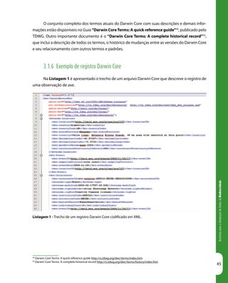DiretrizesparaaIntegraçãodeDadosdeBiodiversidade
45
Listagem 1 - Trecho de um registro Darwin Core codificado em XML.
49
Darwin Core Terms: A quick reference guide http://rs.tdwg.org/dwc/terms/index.htm
50
Darwin Core Terms: A complete historical record http://rs.tdwg.org/dwc/terms/history/index.htm
O conjunto completo dos termos atuais do Darwin Core com suas descrições e demais infor-
mações estão disponíveis no Guia “Darwin CoreTerms: A quick reference guide”49
, publicado pelo
TDWG. Outro importante documento é o “Darwin Core Terms: A complete historical record”50
,
que inclui a descrição de todos os termos, o histórico de mudanças entre as versões do Darwin Core
e seu relacionamento com outros termos e padrões.
3.1.6 Exemplo de registro Darwin Core
Na Listagem 1 é apresentado o trecho de um arquivo Darwin Core que descreve o registro de
uma observação de ave.
 