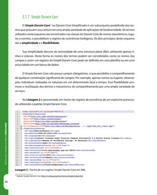 46
DiretrizesparaaIntegraçãodeDadosdeBiodiversidade
Listagem 2 - Trecho de um registro Simple Darwin Core em XML.
3.1.7 Simple Darwin Core
O Simple Darwin Core51
ou Darwin Core Simplificado é um subconjunto predefinido dos ter-
mos que possuem uso comum em uma ampla variedade de aplicações de biodiversidade. Os termos
utilizados neste esquema são encontrados nas classes do Darwin Core de nomes taxonômicos, luga-
res e eventos, e possibilitam o registro de ocorrências biológicos. Os dois princípios deste esquema
são a simplicidade e a flexibilidade.
Sua simplicidade decorre da necessidade de uma estrutura plana (flat), utilizando apenas li-
nhas e colunas. Desta forma os nomes dos termos podem ser considerados como os nomes dos
campos e assim um registro do Simple Darwin Core pode ser definido em uma planilha ou em uma
única tabela em um banco de dados.
O Simple Darwin Core não possui campos obrigatórios, o que possibilita o compartilhamento
de qualquer combinação significativa de campos. Por exemplo, apenas nomes ou lugares, observa-
ções individuais realizadas na natureza em um determinado local e tempo. Essa flexibilidade pro-
move a reutilização dos termos e mecanismos de compartilhamento por uma ampla variedade de
serviços.
Na Listagem 2 é apresentado um trecho do registro de ocorrência de um espécime preserva-
do utilizando o padrão Simple Darwin Core.
	
51
Padrão Simple Darwin Core http://rs.tdwg.org/dwc/terms/simple/index.htm
 