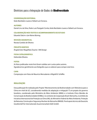 COORDENAÇÃO EDITORIAL
Keila Macfadem Juarez e Rafael Luís Fonseca.
AUTORES
Daniel Lins da Silva, Pedro Luiz Pizzigatti Corrêa, Keila Macfadem Juarez e Rafael Luís Fonseca.
COLABORAÇÃO NOS TEXTOS E ACOMPANHAMENTO DO ESTUDO
Eduardo Dalcin e Jan Kleine Büning.
REVISÃO GRAMATICAL
Renata Canêdo de Oliveira
PROJETO GRÁFICO
Ângela Ester Magalhães Duarte / AM Design
FICHA CATALOGRÁFICA
Helionídia Oliveira
FOTOS
As fotos publicadas neste livro foram cedidas sem custos pelos autores.
Agradecemos gentilmente aos fotógrafos que as cederam para compor este livro.
CAPA
Composição com fotos de Maurício Mercadante e Wigold B. Schäffer.
REALIZAÇÃO
Esta publicação foi realizada pelo Projeto“Monitoramento da Biodiversidade com Relevância para o
Clima em nível de UC, considerando medidas de adaptação e mitigação”. É um projeto do governo
brasileiro, coordenado pelo Ministério do Meio Ambiente (MMA) e o Instituto Chico Mendes de
Conservação da Biodiversidade (ICMBio), no contexto da Cooperação Brasil-Alemanha, no âmbito da
Iniciativa Internacional de Proteção ao Clima (IKI), do Ministério Federal do Meio Ambiente, Proteção
da Natureza, Construção e Segurança Nuclear da Alemanha (BMUB). Prevê apoio técnico da Deutsche
Gesellschaft für Internationale Zusammenarbeit (GIZ) GmbH.
Diretrizes para a Integração de Dados de Biodiversidade
 