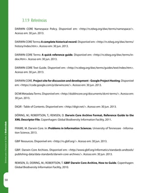 50
DiretrizesparaaIntegraçãodeDadosdeBiodiversidade
3.1.9 Referências
DARWIN CORE Namespace Policy. Disponível em: <http://rs.tdwg.org/dwc/terms/namespace/>.
Acesso em: 30 jun. 2013.
DARWIN CORETerms: A complete historical record. Disponível em: <http://rs.tdwg.org/dwc/terms/
history/index.htm>. Acesso em: 30 jun. 2013.
DARWIN CORE Terms: A quick reference guide. Disponível em: <http://rs.tdwg.org/dwc/terms/in-
dex.Htm>. Acesso em: 30 jun. 2013.
DARWIN CORE Text Guide. Disponível em: <http://rs.tdwg.org/dwc/terms/guides/text/index.htm>.
Acesso em: 30 jun. 2013.
DARWIN CORE. Project site for discussion and development - Google Project Hosting. Disponível
em: <https://code.google.com/p/darwincore/>. Acesso em: 30 jun. 2013.
DCMI MetadataTerms. Disponível em: <http://dublincore.org/documents/dcmi-terms/>. Acesso em:
30 jun. 2013.
DIGIR - Table of Contents. Disponível em: <http://digir.net/>. Acesso em: 30 jun. 2013.
DÖRING, M.; ROBERTSON, T.; REMSEN, D. Darwin Core Archive Format, Reference Guide to the
XML Descriptor File. Copenhagen: Global Biodiversity Information Facility, 2011.
FRAME, M. Darwin Core. In: Problems in Information Sciences. University of Tennessee - Informa-
tion Science, 2013.
GBIF Resources. Disponível em: <http://rs.gbif.org/>. Acesso em: 30 jun. 2013.
GBIF: Darwin Core Archives. Disponível em: <http://www.gbif.org/informatics/standards-andtools/
publishing-data/data-standards/darwin-core-archives/>. Acesso em: 30 jun. 2013.
REMSEN, D.; DORING, M.; ROBERTSON, T. GBIF Darwin Core Archive, How-to Guide. Copenhagen:
Global Biodiversity Information Facility, 2010.
 