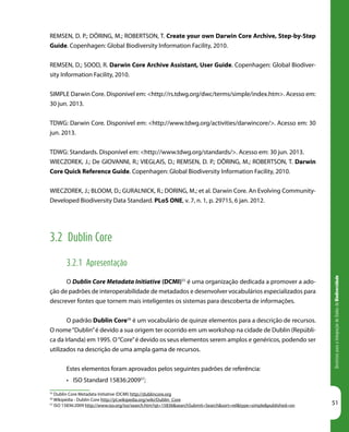 DiretrizesparaaIntegraçãodeDadosdeBiodiversidade
51
55
Dublin Core Metadata Initiative (DCMI) http://dublincore.org
56
Wikipédia - Dublin Core http://pt.wikipedia.org/wiki/Dublin_Core
57
ISO 15836:2009 http://www.iso.org/iso/search.htm?qt=15836&searchSubmit=Search&sort=rel&type=simple&published=on
REMSEN, D. P.; DÖRING, M.; ROBERTSON, T. Create your own Darwin Core Archive, Step-by-Step
Guide. Copenhagen: Global Biodiversity Information Facility, 2010.
REMSEN, D.; SOOD, R. Darwin Core Archive Assistant, User Guide. Copenhagen: Global Biodiver-
sity Information Facility, 2010.
SIMPLE Darwin Core. Disponível em: <http://rs.tdwg.org/dwc/terms/simple/index.htm>. Acesso em:
30 jun. 2013.
TDWG: Darwin Core. Disponível em: <http://www.tdwg.org/activities/darwincore/>. Acesso em: 30
jun. 2013.
TDWG: Standards. Disponível em: <http://www.tdwg.org/standards/>. Acesso em: 30 jun. 2013.
WIECZOREK, J.; De GIOVANNI, R.; VIEGLAIS, D.; REMSEN, D. P.; DÖRING, M.; ROBERTSON, T. Darwin
Core Quick Reference Guide. Copenhagen: Global Biodiversity Information Facility, 2010.
WIECZOREK, J.; BLOOM, D.; GURALNICK, R.; DORING, M.; et al. Darwin Core. An Evolving Community-
Developed Biodiversity Data Standard. PLoS ONE, v. 7, n. 1, p. 29715, 6 jan. 2012.
3.2 Dublin Core
3.2.1 Apresentação
O Dublin Core Metadata Initiative (DCMI)55
é uma organização dedicada a promover a ado-
ção de padrões de interoperabilidade de metadados e desenvolver vocabulários especializados para
descrever fontes que tornem mais inteligentes os sistemas para descoberta de informações.
O padrão Dublin Core56
é um vocabulário de quinze elementos para a descrição de recursos.
O nome“Dublin”é devido a sua origem ter ocorrido em um workshop na cidade de Dublin (Repúbli-
ca da Irlanda) em 1995. O“Core”é devido os seus elementos serem amplos e genéricos, podendo ser
utilizados na descrição de uma ampla gama de recursos.
Estes elementos foram aprovados pelos seguintes padrões de referência:
•	 ISO Standard 15836:200957
;
 