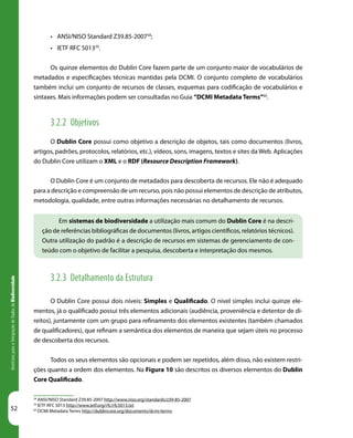 52
DiretrizesparaaIntegraçãodeDadosdeBiodiversidade
Em sistemas de biodiversidade a utilização mais comum do Dublin Core é na descri-
ção de referências bibliográficas de documentos (livros, artigos científicos, relatórios técnicos).
Outra utilização do padrão é a descrição de recursos em sistemas de gerenciamento de con-
teúdo com o objetivo de facilitar a pesquisa, descoberta e interpretação dos mesmos.
•	 ANSI/NISO Standard Z39.85-200758
;
•	 IETF RFC 501359
.
Os quinze elementos do Dublin Core fazem parte de um conjunto maior de vocabulários de
metadados e especificações técnicas mantidas pela DCMI. O conjunto completo de vocabulários
também inclui um conjunto de recursos de classes, esquemas para codificação de vocabulários e
sintaxes. Mais informações podem ser consultadas no Guia “DCMI Metadata Terms”60
.
3.2.2 Objetivos
O Dublin Core possui como objetivo a descrição de objetos, tais como documentos (livros,
artigos, padrões, protocolos, relatórios, etc.), vídeos, sons, imagens, textos e sites da Web. Aplicações
do Dublin Core utilizam o XML e o RDF (Resource Description Framework).
O Dublin Core é um conjunto de metadados para descoberta de recursos. Ele não é adequado
para a descrição e compreensão de um recurso, pois não possui elementos de descrição de atributos,
metodologia, qualidade, entre outras informações necessárias no detalhamento de recursos.
3.2.3 Detalhamento da Estrutura
O Dublin Core possui dois níveis: Simples e Qualificado. O nível simples inclui quinze ele-
mentos, já o qualificado possui três elementos adicionais (audiência, proveniência e detentor de di-
reitos), juntamente com um grupo para refinamento dos elementos existentes (também chamados
de qualificadores), que refinam a semântica dos elementos de maneira que sejam úteis no processo
de descoberta dos recursos.
Todos os seus elementos são opcionais e podem ser repetidos, além disso, não existem restri-
ções quanto a ordem dos elementos. Na Figura 10 são descritos os diversos elementos do Dublin
Core Qualificado.
58
ANSI/NISO Standard Z39.85-2007 http://www.niso.org/standards/z39-85-2007
59
IETF RFC 5013 http://www.ietf.org/rfc/rfc5013.txt
60
DCMI Metadata Terms http://dublincore.org/documents/dcmi-terms
 