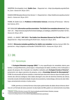 56
DiretrizesparaaIntegraçãodeDadosdeBiodiversidade
64
Wikipédia - Ecological Metadata Language (EML) http://en.wikipedia.org/wiki/Ecological_Metadata_Language
65
Portal da Ecological Society of America http://www.esa.org/esa
66
Portal do Knowledge Network for Biocomplexity http://knb.ecoinformatics.org/index.jsp
WIKIPÉDIA (Enciclopédia Livre). Dublin Core – Disponível em: <http://pt.wikipedia.org/wiki/Dub-
lin_Core>. Acesso em: 30 jun. 2013.
DUBLIN CORE Metadata Element Set,Version 1.1. Disponível em: <http://dublincore.org/documents/
dces/L>. Acesso em: 30 jun. 2013.
FRAME, M. Dublin Core. In: Problems in Information Sciences. University of Tennessee - Informa-
tion Science, 2013.
ISO 15836:2009. Informationanddocumentation-TheDublinCoremetadataelementset.Dispo-
nível em: <http://www.iso.org/iso/home/store/catalogue_tc/catalogue_detail.htm?csnumber=52142>.
Acesso em: 30 jun. 2013.
KUNZE, J. A.; BAKER, T. RFC 5013 - The Dublin Core Metadata Element Set The IETF Trust, 2007.
Disponível em: <http://www.ietf.org/rfc/rfc5013.txt>. Acesso em: 30 jun. 2013.
QUAM, E. Minnesota metadata guidelines for dublin core metadata: training manual, 2002. Dis-
ponível em: <http://cdigital.uv.mx/handle/123456789/10372>. Acesso em: 30 jun. 2013.
3.3 EML
3.3.1 Apresentação
O Ecological Metadata Language (EML)64
é uma especificação de metadados aberto para
facilitar o compartilhamento, preservação e interpretação de dados científicos entre instituições e
grupos de pesquisa. Ele é baseado nos trabalhos realizados pelo Ecological Society of America65
,
juntamente com alguns parceiros de pesquisa, como o Knowledge Network for Biocomplexity66
.
O EML foi estruturado de forma modular e extensível para descrever diversos tipos de dados prove-
nientes das ciências ecológicas. Estes dados abrangem uma série de domínios distintos da ciência,
incluindo estudos de biodiversidade, funções do ecossistema, meteorologia, ciências do solo, hidro-
logia, sensoriamento remoto e muitas outras.
O EML permite ao cientista fornecer descrições padronizadas de dados desses diversos domí-
nios em um formato de texto acessível. As descrições do EML podem ser extremamente resumidas
 