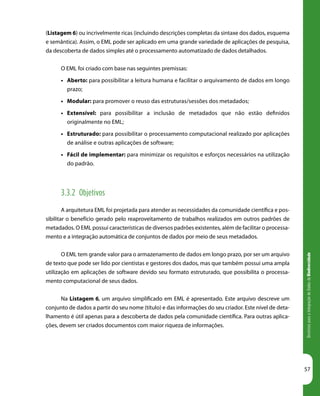 DiretrizesparaaIntegraçãodeDadosdeBiodiversidade
57
(Listagem 6) ou incrivelmente ricas (incluindo descrições completas da sintaxe dos dados, esquema
e semântica). Assim, o EML pode ser aplicado em uma grande variedade de aplicações de pesquisa,
da descoberta de dados simples até o processamento automatizado de dados detalhados.
O EML foi criado com base nas seguintes premissas:
•	 Aberto: para possibilitar a leitura humana e facilitar o arquivamento de dados em longo
prazo;
•	 Modular: para promover o reuso das estruturas/sessões dos metadados;
•	 Extensível: para possibilitar a inclusão de metadados que não estão definidos
originalmente no EML;
•	 Estruturado: para possibilitar o processamento computacional realizado por aplicações
de análise e outras aplicações de software;
•	 Fácil de implementar: para minimizar os requisitos e esforços necessários na utilização
do padrão.
3.3.2 Objetivos
A arquitetura EML foi projetada para atender as necessidades da comunidade científica e pos-
sibilitar o benefício gerado pelo reaproveitamento de trabalhos realizados em outros padrões de
metadados. O EML possui características de diversos padrões existentes, além de facilitar o processa-
mento e a integração automática de conjuntos de dados por meio de seus metadados.
O EML tem grande valor para o armazenamento de dados em longo prazo, por ser um arquivo
de texto que pode ser lido por cientistas e gestores dos dados, mas que também possui uma ampla
utilização em aplicações de software devido seu formato estruturado, que possibilita o processa-
mento computacional de seus dados.
Na Listagem 6, um arquivo simplificado em EML é apresentado. Este arquivo descreve um
conjunto de dados a partir do seu nome (título) e das informações do seu criador. Este nível de deta-
lhamento é útil apenas para a descoberta de dados pela comunidade científica. Para outras aplica-
ções, devem ser criados documentos com maior riqueza de informações.
 