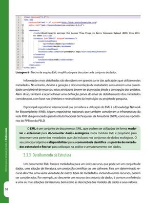 58
DiretrizesparaaIntegraçãodeDadosdeBiodiversidade
Listagem 6 - Trecho de arquivo EML simplificado para descoberta de conjunto de dados.
Informações mais detalhadas são desejáveis em grande parte das aplicações que utilizam estes
metadados. No entanto, devido a geração e documentação de metadados consumirem uma quanti-
dade considerável de recursos, estas atividades devem ser planejadas desde a concepção dos projetos.
Além disso, também é aconselhável uma definição prévia do nível de detalhamento dos metadados
considerados, com base nas diretrizes e necessidades da instituição ou projeto de pesquisa.
O principal repositório internacional que considera a utilização do EML é o Knowledge Network
for Biocomplexity (KNB). Alguns repositórios nacionais que também consideram a infraestrutura da
rede KNB são gerenciados pelo Instituto Nacional de Pesquisas da Amazônia (INPA), como os repositó-
rios do PPBio e do PELD.
O EML é um conjunto de documentos XML, que podem ser utilizados de forma modu-
lar e extensível para documentar dados ecológicos. Cada módulo EML é projetado para
descrever uma parte dos metadados que são inclusos nos conjuntos de dados ecológicos. O
seu principal objetivo é disponibilizar para a comunidade científica um padrão de metada-
dos extensível e flexível para utilização na análise e armazenamento dos dados.
3.3.3 Detalhamento da Estrutura
Um documento EML fornece metadados para um único recurso, que pode ser um conjunto de
dados, uma citação de literatura, um protocolo científico ou um software. Para um determinado re-
curso descrito, uma vasta variedade de outros tipos de metadados, incluindo outros recursos, podem
ser considerados. Por exemplo, ao descrever um recurso de conjunto de dados, é comum a referência
a uma ou mais citações da literatura, bem como as descrições dos modelos de dados e seus valores.
 