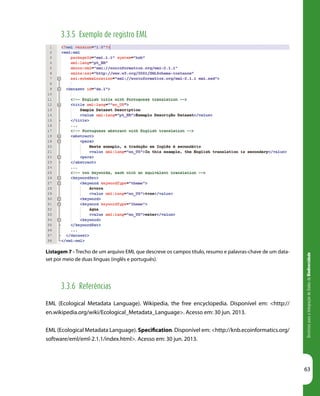 DiretrizesparaaIntegraçãodeDadosdeBiodiversidade
63
Listagem 7 - Trecho de um arquivo EML que descreve os campos título, resumo e palavras-chave de um data-
set por meio de duas línguas (inglês e português).
3.3.5 Exemplo de registro EML
3.3.6 Referências
EML (Ecological Metadata Language). Wikipedia, the free encyclopedia. Disponível em: <http://
en.wikipedia.org/wiki/Ecological_Metadata_Language>. Acesso em: 30 jun. 2013.
EML (Ecological Metadata Language). Specification. Disponível em: <http://knb.ecoinformatics.org/
software/eml/eml-2.1.1/index.html>. Acesso em: 30 jun. 2013.
 