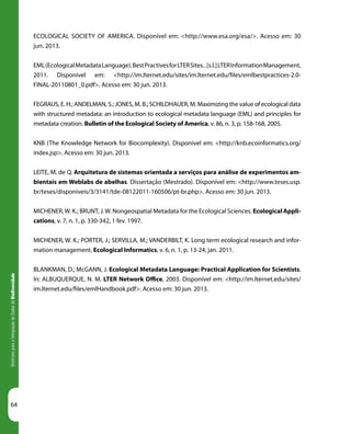 64
DiretrizesparaaIntegraçãodeDadosdeBiodiversidade
ECOLOGICAL SOCIETY OF AMERICA. Disponível em: <http://www.esa.org/esa/>. Acesso em: 30
jun. 2013.
EML(EcologicalMetadataLanguage).BestPractivesforLTERSites..[s.l.]LTERInformationManagement,
2011. Disponível em: <http://im.lternet.edu/sites/im.lternet.edu/files/emlbestpractices-2.0-
FINAL-20110801_0.pdf>. Acesso em: 30 jun. 2013.
FEGRAUS, E. H.; ANDELMAN, S.; JONES, M. B.; SCHILDHAUER, M. Maximizing the value of ecological data
with structured metadata: an introduction to ecological metadata language (EML) and principles for
metadata creation. Bulletin of the Ecological Society of America, v. 86, n. 3, p. 158-168, 2005.
KNB (The Knowledge Network for Biocomplexity). Disponível em: <http://knb.ecoinformatics.org/
index.jsp>. Acesso em: 30 jun. 2013.
LEITE, M. de Q. Arquitetura de sistemas orientada a serviços para análise de experimentos am-
bientais em Weblabs de abelhas. Dissertação (Mestrado). Disponível em: <http://www.teses.usp.
br/teses/disponiveis/3/3141/tde-08122011-160506/pt-br.php>. Acesso em: 30 jun. 2013.
MICHENER,W. K.; BRUNT, J.W. Nongeospatial Metadata for the Ecological Sciences. Ecological Appli-
cations, v. 7, n. 1, p. 330-342, 1 fev. 1997.
MICHENER, W. K.; PORTER, J.; SERVILLA, M.; VANDERBILT, K. Long term ecological research and infor-
mation management. Ecological Informatics, v. 6, n. 1, p. 13-24, jan. 2011.
BLANKMAN, D.; McGANN, J. Ecological Metadata Language: Practical Application for Scientists.
In: ALBUQUERQUE, N. M. LTER Network Office, 2003. Disponível em: <http://im.lternet.edu/sites/
im.lternet.edu/files/emlHandbook.pdf>. Acesso em: 30 jun. 2013.
 