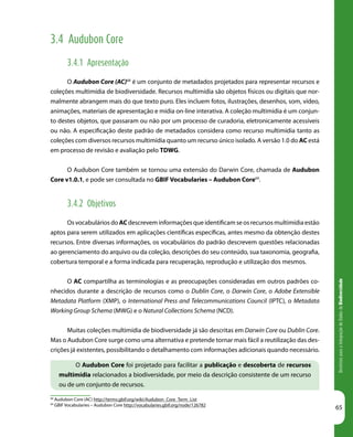 DiretrizesparaaIntegraçãodeDadosdeBiodiversidade
65
3.4 Audubon Core
3.4.1 Apresentação
O Audubon Core (AC)68
é um conjunto de metadados projetados para representar recursos e
coleções multimídia de biodiversidade. Recursos multimídia são objetos físicos ou digitais que nor-
malmente abrangem mais do que texto puro. Eles incluem fotos, ilustrações, desenhos, som, vídeo,
animações, materiais de apresentação e mídia on-line interativa. A coleção multimídia é um conjun-
to destes objetos, que passaram ou não por um processo de curadoria, eletronicamente acessíveis
ou não. A especificação deste padrão de metadados considera como recurso multimídia tanto as
coleções com diversos recursos multimídia quanto um recurso único isolado. A versão 1.0 do AC está
em processo de revisão e avaliação pelo TDWG.
O Audubon Core também se tornou uma extensão do Darwin Core, chamada de Audubon
Core v1.0.1, e pode ser consultada no GBIF Vocabularies – Audubon Core69
.
3.4.2 Objetivos
Os vocabulários do AC descrevem informações que identificam se os recursos multimídia estão
aptos para serem utilizados em aplicações científicas específicas, antes mesmo da obtenção destes
recursos. Entre diversas informações, os vocabulários do padrão descrevem questões relacionadas
ao gerenciamento do arquivo ou da coleção, descrições do seu conteúdo, sua taxonomia, geografia,
cobertura temporal e a forma indicada para recuperação, reprodução e utilização dos mesmos.
O AC compartilha as terminologias e as preocupações consideradas em outros padrões co-
nhecidos durante a descrição de recursos como o Dublin Core, o Darwin Core, o Adobe Extensible
Metadata Platform (XMP), o International Press and Telecommunications Council (IPTC), o Metadata
Working Group Schema (MWG) e o Natural Collections Schema (NCD).
Muitas coleções multimídia de biodiversidade já são descritas em Darwin Core ou Dublin Core.
Mas o Audubon Core surge como uma alternativa e pretende tornar mais fácil a reutilização das des-
crições já existentes, possibilitando o detalhamento com informações adicionais quando necessário.
68
Audubon Core (AC) http://terms.gbif.org/wiki/Audubon_Core_Term_List
69
GBIF Vocabularies – Audubon Core http://vocabularies.gbif.org/node/126782
O Audubon Core foi projetado para facilitar a publicação e descoberta de recursos
multimídia relacionados a biodiversidade, por meio da descrição consistente de um recurso
ou de um conjunto de recursos.
 