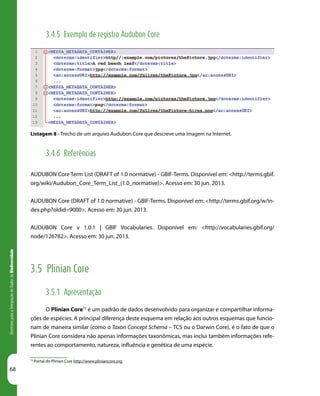 68
DiretrizesparaaIntegraçãodeDadosdeBiodiversidade
72
Portal do Plinian Core http://www.pliniancore.org
3.4.5 Exemplo de registro Audubon Core
Listagem 8 - Trecho de um arquivo Audubon Core que descreve uma imagem na Internet.
3.4.6 Referências
AUDUBON Core Term List (DRAFT of 1.0 normative) - GBIF-Terms. Disponível em: <http://terms.gbif.
org/wiki/Audubon_Core_Term_List_(1.0_normative)>. Acesso em: 30 jun. 2013.
AUDUBON Core (DRAFT of 1.0 normative) - GBIF-Terms. Disponível em: <http://terms.gbif.org/w/in-
dex.php?oldid=9000>. Acesso em: 30 jun. 2013.
AUDUBON Core v 1.0.1 | GBIF Vocabularies. Disponível em: <http://vocabularies.gbif.org/
node/126782>. Acesso em: 30 jun. 2013.
3.5 Plinian Core
3.5.1 Apresentação
O Plinian Core72
é um padrão de dados desenvolvido para organizar e compartilhar informa-
ções de espécies. A principal diferença deste esquema em relação aos outros esquemas que funcio-
nam de maneira similar (como o Taxon Concept Schema – TCS ou o Darwin Core), é o fato de que o
Plinian Core considera não apenas informações taxonômicas, mas inclui também informações refe-
rentes ao comportamento, natureza, influência e genética de uma espécie.
 