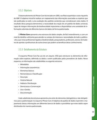 DiretrizesparaaIntegraçãodeDadosdeBiodiversidade
69
3.5.2 Objetivos
O desenvolvimento do Plinian Core foi iniciado em 2005, nas filiais espanhola e costa-riquenha
do GBIF. O objetivo inicial foi realizar um mapeamento das informações associadas as espécies que
são publicadas na web e uma avaliação dos padrões existentes que consideravam estes dados. O
resultado dessa pesquisa demonstrou a necessidade da criação de um padrão de dados universal,
capaz de integrar informações de biodiversidade importantes e disponibilizar uma variedade de in-
formações advindas de diferentes bancos de dados de forma padronizada.
O Plinian Core apresenta uma estrutura de dados simples, de fácil entendimento, e com um
nível de detalhes suficiente para atender os campos de interesse e necessidades de todo o público-
-alvo, que inclui profissionais ligados à biodiversidade, pesquisadores, professores, alunos, formado-
res de opinião e profissionais de outras áreas que podem se beneficiar desse conhecimento.
3.5.3 Detalhamento da Estrutura
O esquema Plinian Core faz uso de um arquivo .XSD para estruturar os elementos de infor-
mação sobre espécies, definindo os dados a serem publicados pelos provedores de dados. Nesse
esquema, as informações são subdivididas na seguinte estrutura:
•	 Metadados
•	 Informações taxonômicas	
•	 Elementos básicos
•	 Nomenclatura e Classificação
•	 Descrição
•	 História Natural
•	 Habitat e Distribuição
•	 Democracia e Conservação
•	 Uso e Gestão
•	 Documentação
Cada subdivisão da estrutura apresenta uma série de elementos (obrigatórios e não obrigató-
rios) para a padronização no esquema Plinian Core. O objetivo do padrão de dados é permitir o ma-
peamento destas informações em diferentes bancos de dados e possibilitar que estes dados sejam
distribuídos de maneira padronizada.
 