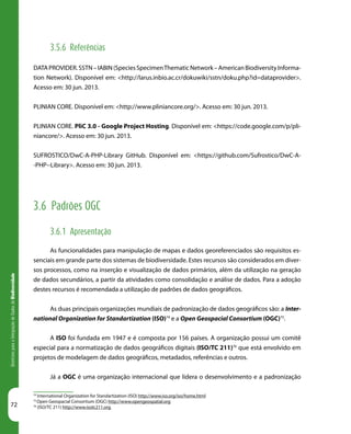 72
DiretrizesparaaIntegraçãodeDadosdeBiodiversidade
3.5.6 Referências
DATAPROVIDER.SSTN–IABIN(SpeciesSpecimenThematicNetwork–AmericanBiodiversityInforma-
tion Network). Disponível em: <http://larus.inbio.ac.cr/dokuwiki/sstn/doku.php?id=dataprovider>.
Acesso em: 30 jun. 2013.
PLINIAN CORE. Disponível em: <http://www.pliniancore.org/>. Acesso em: 30 jun. 2013.
PLINIAN CORE. PliC 3.0 - Google Project Hosting. Disponível em: <https://code.google.com/p/pli-
niancore/>. Acesso em: 30 jun. 2013.
SUFROSTICO/DwC-A-PHP-Library GitHub. Disponível em: <https://github.com/Sufrostico/DwC-A-
-PHP--Library>. Acesso em: 30 jun. 2013.
3.6 Padrões OGC
3.6.1 Apresentação
As funcionalidades para manipulação de mapas e dados georeferenciados são requisitos es-
senciais em grande parte dos sistemas de biodiversidade. Estes recursos são considerados em diver-
sos processos, como na inserção e visualização de dados primários, além da utilização na geração
de dados secundários, a partir da atividades como consolidação e análise de dados. Para a adoção
destes recursos é recomendada a utilização de padrões de dados geográficos.
As duas principais organizações mundiais de padronização de dados geográficos são: a Inter-
national Organization for Standartization (ISO)74
e a Open Geospacial Consortium (OGC)75
.
A ISO foi fundada em 1947 e é composta por 156 países. A organização possui um comitê
especial para a normatização de dados geográficos digitais (ISO/TC 211)76
que está envolvido em
projetos de modelagem de dados geográficos, metadados, referências e outros.
Já a OGC é uma organização internacional que lidera o desenvolvimento e a padronização
74
International Organization for Standartization (ISO) http://www.iso.org/iso/home.html
75
Open Geospacial Consortium (OGC) http://www.opengeospatial.org
76
(ISO/TC 211) http://www.isotc211.org
 