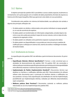 74
DiretrizesparaaIntegraçãodeDadosdeBiodiversidade
3.6.2 Objetivos
O objetivo principal dos padrões OGC é possibilitar o acesso a dados espaciais, localmente ou
remotamente, sem a preocupação com os modelos de dados proprietários, formatos de arquivos ou
Sistemas de Informação Geográfica (SIGs) que gerenciam estes dados em seus provedores.
Considerando estes padrões nos sistemas de biodiversidade, suas aplicações são variadas e
algumas das principais utilizações são:
•	 Os dados podem ser obtidos e referenciados como pontos individuais no espaço geográfi-
co, no caso de ocorrências de espécies;
•	 Os dados podem ser transformados em informações categorizadas, camadas (layers), tais
como as que são usadas para produzir mapas de recursos naturais, como os tipos de solo,
categorias de vegetação e clima;
•	 Os dados podem ser utilizados como parâmetros espaciais na pesquisa dos dados;
•	 Os dados podem ser disponibilizados e consumidos por meio de serviços e padrões de
codificação para a utilização em sistemas GIS, sistemas de análise e modelagem de dados
de biodiversidade.
3.6.3 Detalhamento da Estrutura
As especificações dos padrões OGC são definidas a partir de diversos documentos. Os princi-
pais são:
•	 Especificação Abstrata (Abstract Specification)88
: Fornece a visão conceitual para as
atividades de desenvolvimento dos padrões OGC. Os padrões OGC são construídos e
referenciadospormeiodestasespecificaçõesabstratas,permitindoassimainteroperabilidade
entre diferentes empresas e sistemas de processamento espacial distintos.
•	 Implementação do Padrão (Implementation Standard)89
: Documentos técnicos que
detalham as interfaces e codificações definidas pelo OGC. Desenvolvedores de software
utilizam estes documentos para a construção de interfaces abertas e codificações nos
seus produtos e serviços. Estas especificações são detalhadas em nível de implementação,
possibilitando que implementações distintas, realizadas por diferentes desenvolvedores,
sejam compatíveis.
•	 Melhores práticas (Best Practices)90
: Documentos contendo as melhores práticas
relacionadas ao uso e/ou implementação dos padrões OGC.
88
OGC Abstract Specification http://www.opengeospatial.org/standards/as
89
OGC Implementation Standard http://www.opengeospatial.org/standards/is
90
OGC Best Practices http://www.opengeospatial.org/standards/bp
 