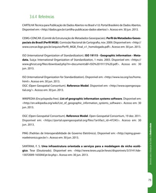 DiretrizesparaaIntegraçãodeDadosdeBiodiversidade
75
3.6.4 Referências
CARTILHATécnica para Publicação de Dados Abertos no Brasil v1.0. Portal Brasileiro de Dados Abertos.
Disponível em: <http://dados.gov.br/cartilha-publicacao-dados-abertos/>. Acesso em: 30 jun. 2013.
CEMG-CONCAR. (Comitê de Estruturação de Metadados Geoespaciais). Perfil de Metadados Geoes-
paciais do Brasil (Perfil MGB). Comissão Nacional de Cartografia, nov. 2009. Disponível em: <http://
www.concar.ibge.gov.br/arquivo/Perfil_MGB_Final_v1_homologado.pdf>. Acesso em: 30 jun. 2013.
ISO (International Organization of Standardization). ISO 19115 - Geographic information - Meta-
data. Suiça: International Organization of Standardization, 1 maio. 2003. Disponível em: <https://
www.ghrsst.org/files/download.php?m=documents&f=ISO%2019115%20.pdf>. Acesso em: 30
jun. 2013.
ISO (International Organization for Standardization). Disponível em: <http://www.iso.org/iso/home.
html>. Acesso em: 30 jun. 2013.
OGC (Open Geospatial Consortium). Reference Model. Disponível em: <http://www.opengeospa-
tial.org/>. Acesso em: 30 jun. 2013.
WIKIPEDIA (Encyclopedia free). List of geographic information systems software. Disponível em:
<http://en.wikipedia.org/wiki/List_of_geographic_information_systems_software>. Acesso em: 30
jun. 2013.
OGC (Open Geospatial Consortium). Reference Model. Open Geospatial Consortium, 19 dez. 2011.
Disponível em: <https://portal.opengeospatial.org/files/?artifact_id=47245>. Acesso em: 30
jun. 2013.
PING (Padrões de Interoperabilidade de Governo Eletrônico). Disponível em: <http://eping.gover-
noeletronico.gov.br/>. Acesso em: 30 jun. 2013.
SANTANA, F. S. Uma infraestrutura orientada a serviços para a modelagem de nicho ecoló-
gico. Tese (Doutorado). Disponível em: <http://www.teses.usp.br/teses/disponiveis/3/3141/tde-
13072009-165044/pt-br.php>. Acesso em: 30 jun. 2013.
 