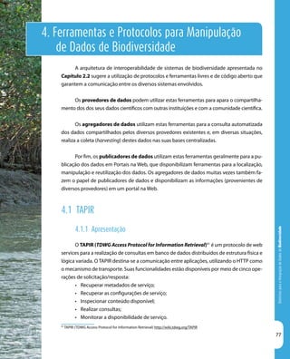 DiretrizesparaaIntegraçãodeDadosdeBiodiversidade
77
4. Ferramentas e Protocolos para Manipulação
de Dados de Biodiversidade
91
TAPIR (TDWG Access Protocol for Information Retrieval) http://wiki.tdwg.org/TAPIR
A arquitetura de interoperabilidade de sistemas de biodiversidade apresentada no
Capítulo 2.2 sugere a utilização de protocolos e ferramentas livres e de código aberto que
garantem a comunicação entre os diversos sistemas envolvidos.
Os provedores de dados podem utilizar estas ferramentas para apara o compartilha-
mento dos dos seus dados científicos com outras instituições e com a comunidade científica.
Os agregadores de dados utilizam estas ferramentas para a consulta automatizada
dos dados compartilhados pelos diversos provedores existentes e, em diversas situações,
realiza a coleta (harvesting) destes dados nas suas bases centralizadas.
Por fim, os publicadores de dados utilizam estas ferramentas geralmente para a pu-
blicação dos dados em Portais na Web, que disponibilizam ferramentas para a localização,
manipulação e reutilização dos dados. Os agregadores de dados muitas vezes também fa-
zem o papel de publicadores de dados e disponibilizam as informações (provenientes de
diversos provedores) em um portal na Web.
4.1 TAPIR
4.1.1 Apresentação
O TAPIR (TDWG Access Protocol for Information Retrieval)91
é um protocolo de web
services para a realização de consultas em banco de dados distribuídos de estrutura física e
lógica variada. O TAPIR destina-se a comunicação entre aplicações, utilizando o HTTP como
o mecanismo de transporte. Suas funcionalidades estão disponíveis por meio de cinco ope-
rações de solicitação/resposta:
•	 Recuperar metadados de serviço;
•	 Recuperar as configurações de serviço;
•	 Inspecionar conteúdo disponível;
•	 Realizar consultas;
•	 Monitorar a disponibilidade de serviço.
 