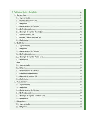 3. Padrões de Dados e Metadados...................................................................................................................................................41
3.1 Darwin Core.........................................................................................................................................................................................41
3.1.1 Apresentação...........................................................................................................................................................................41
3.1.2 Versões do Darwin Core....................................................................................................................................................41
3.1.3 Objetivos......................................................................................................................................................................................42
3.1.4 Detalhamento da Estrutura............................................................................................................................................43
3.1.5 Definição dos termos..........................................................................................................................................................44
3.1.6 Exemplo de registro Darwin Core..............................................................................................................................45
3.1.7 Simple Darwin Core.............................................................................................................................................................46
3.1.8 Darwin Core Archive (DwC-A).......................................................................................................................................47
3.1.9 Referências.................................................................................................................................................................................50
3.2 Dublin Core...........................................................................................................................................................................................51
3.2.1 Apresentação............................................................................................................................................................................51
3.2.2 Objetivos......................................................................................................................................................................................52
3.2.3 Detalhamento da Estrutura............................................................................................................................................52
3.2.4 Definição dos termos..........................................................................................................................................................53
3.2.5 Exemplo de registro Dublin Core...............................................................................................................................54
3.2.6 Referências.................................................................................................................................................................................55
3.3 EML.............................................................................................................................................................................................................56
3.3.1 Apresentação...........................................................................................................................................................................56
3.3.2 Objetivos......................................................................................................................................................................................57
3.3.3 Detalhamento da Estrutura............................................................................................................................................58
3.3.4 Definição dos elementos.................................................................................................................................................60
3.3.5 Exemplo de registro EML..................................................................................................................................................63
3.3.6 Referências.................................................................................................................................................................................63
3.4 Audubon Core....................................................................................................................................................................................65
3.4.1 Apresentação............................................................................................................................................................................65
3.4.2 Objetivos......................................................................................................................................................................................65
3.4.3 Detalhamento da Estrutura............................................................................................................................................66
3.4.4 Definição dos termos..........................................................................................................................................................67
3.4.5 Exemplo de registro Audubon Core.........................................................................................................................68
3.4.6 Referências..................................................................................................................................................................................68
3.5 Plinian Core...........................................................................................................................................................................................68
3.5.1 Apresentação............................................................................................................................................................................68
3.5.2 Objetivos......................................................................................................................................................................................69
 