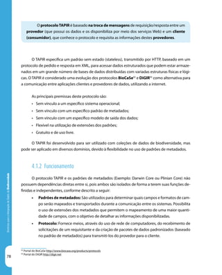 78
DiretrizesparaaIntegraçãodeDadosdeBiodiversidade
O protocoloTAPIR é baseado na troca de mensagens de requisição/resposta entre um
provedor (que possui os dados e os disponibiliza por meio dos serviços Web) e um cliente
(consumidor), que conhece o protocolo e requisita as informações destes provedores.
92
Portal do BioCaSe http://www.biocase.org/products/protocols
93
Portal do DiGIR http://digir.net
O TAPIR especifica um padrão sem estado (stateless), transmitido por HTTP, baseado em um
protocolo de pedido e resposta em XML, para acessar dados estruturados que podem estar armaze-
nados em um grande número de bases de dados distribuídas com variadas estruturas físicas e lógi-
cas. O TAPIR é considerado uma evolução dos protocolos BioCaSe92
e DiGIR93
como alternativa para
a comunicação entre aplicações clientes e provedores de dados, utilizando a internet.
As principais premissas deste protocolo são:
•	 Sem vínculo a um específico sistema operacional;
•	 Sem vínculo com um específico padrão de metadados;
•	 Sem vínculo com um específico modelo de saída dos dados;
•	 Flexível na utilização de extensões dos padrões;
•	 Gratuito e de uso livre.
O TAPIR foi desenvolvido para ser utilizado com coleções de dados de biodiversidade, mas
pode ser aplicado em diversos domínios, devido à flexibilidade no uso de padrões de metadados.
4.1.2 Funcionamento
O protocolo TAPIR e os padrões de metadados (Exemplo: Darwin Core ou Plinian Core) não
possuem dependências diretas entre si, pois ambos são isolados de forma a terem suas funções de-
finidas e independentes, conforme descrito a seguir:
•	 Padrões de metadados: São utilizados para determinar quais campos e formatos de cam-
po serão mapeados e transportados durante a comunicação entre os sistemas. Possibilita
o uso de extensões dos metadados que permitem o mapeamento de uma maior quanti-
dade de campos, com o objetivo de detalhar as informações disponibilizadas.
•	 Protocolo: Fornece meios, através do uso de rede de computadores, do recebimento de
solicitações de um requisitante e da criação de pacotes de dados padronizados (baseado
no padrão de metadados) para transmiti-los do provedor para o cliente.
 