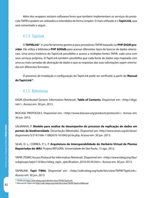 82
DiretrizesparaaIntegraçãodeDadosdeBiodiversidade
97
TAPIRLink http://wiki.tdwg.org/twiki/bin/view/TAPIR/TapirLink
98
Manual do TapirLink http://wiki.tdwg.org/twiki/bin/view/TAPIR/TapirLinkManual
Além dos wrappers existem softwares livres que também implementam os serviços do proto-
coloTAPIR e podem ser utilizados e estendidos de forma simples. O mais utilizado é o TapirLink, que
será comentado a seguir.
4.1.4 TapirLink
O TAPIRLink97
é uma ferramenta genérica para provedores TAPIR baseado no PHP DiGIR pro-
vider. Ele utiliza a biblioteca PHP ADOdb para acessar diferentes tipos de bancos de dados relacio-
nais. Uma única instância do TapirLink possibilita o acesso a múltiplas fontes TAPIR, cada uma com
seus serviços próprios. O TapirLink também possibilita que cada fonte de dados seja mapeada com
uma ou mais camadas de abstração de dados e que as respostas das suas solicitações sejam retorna-
das em diferentes formatos.
O processo de instalação e configuração do TapirLink pode ser verificado a partir do Manual
do TapirLink98
.
4.1.5 Referências
DIGIR (Distributed Generic Information Retrieval). Table of Contents. Disponível em: <http://digir.
net/>. Acesso em: 30 jun. 2013.
BIOCASE PROTOCOLS. Disponível em: <http://www.biocase.org/products/protocols/>. Acesso em:
30 jun. 2013.
SALVANHA, P. Modelo para análise de desempenho do processo de replicação de dados em
portais de biodiversidade. Dissertação (Mestrado). Disponível em: http://www.teses.usp.br/teses/
disponiveis/3/3141/tde-11082010-161042/pt-br.php. Acesso em: 30 jun. 2013.
SILVA, D. L.; CORREA, P. L. P. Arquitetura de Interoperabilidade do Herbário Virtual de Plantas
Repatriadas do JBRJ: Projeto REFLORA. Universidade de São Paulo, 13 ago. 2012.
TAPIR (TDWG Access Protocol for Information Retrieval). Disponível em: <http://www.tdwg.org/dav/
subgroups/tapir/1.0/docs/tdwg_tapir_specification_2010-05-05.htm>. Acesso em: 30 jun. 2013.
TAPIRLINK. Tapir TWiki. Disponível em: <http://wiki.tdwg.org/twiki/bin/view/TAPIR/TapirLink>.
Acesso em: 30 jun. 2013.
 