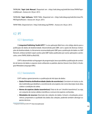DiretrizesparaaIntegraçãodeDadosdeBiodiversidade
83
99
Integrated Publishing Toolkit (IPT) http://www.gbif.org/ipt
TAPIRLINK. Tapir Link Manual. Disponível em: <http://wiki.tdwg.org/twiki/bin/view/TAPIR/Tapir-
LinkManual>. Acesso em: 30 jun. 2013.
TAPIRLINK. Tapir Software. TAPIR TWiki. Disponível em: <http://wiki.tdwg.org/twiki/bin/view/TA-
PIR/TapirSoftware>. Acesso em: 30 jun. 2013.
TAPIR TWiki. Disponível em:< http://wiki.tdwg.org/TAPIR/>. Acesso em: 30 jun. 2013.
4.2 IPT
4.2.1 Apresentação
O Integrated Publishing Toolkit (IPT)99
é uma aplicação Web livre e de código aberto para a
publicação de dados de biodiversidade. Desenvolvida pelo GBIF, com o apoio de diversas institui-
ções de biodiversidade, é a ferramenta recomendada pelo GBIF para a publicação de dados no GBIF
Network, embora também sejam aceitos pelo GBIF dados publicados por outras aplicações e proto-
colos, como TAPIR, DiGIR ou BioCASE.
O IPT é desenvolvido na linguagem de programação Java e possibilita a publicação de conteú-
do de bancos de dados e arquivos texto utilizando os padrões abertos Darwin Core (DwC) e Ecolo-
gical Metadata Language (EML).
4.2.2 Funcionamento
O IPT realiza o gerenciamento e a publicação de três tipos de dados:
•	 Dados Primários de Biodiversidade (dados de ocorrências): Consistem em textos ou da-
dos multimídia que detalham a ocorrência de uma espécie, tais como descrição, local, data,
coletor e condições da coleta.
•	 Nomes de espécies (dados taxonômicos): Trata-se de um “checklist taxonômico”, ou seja,
um conjunto de nomes válidos (científicos e comuns) de espécies conhecidas.
•	 Metadados de recursos: Descrição das coleções de dados. Incluem a localização, prove-
niência, proprietário e qualidade dos dados das coleções, podendo também abranger as-
pectos técnicos.
 