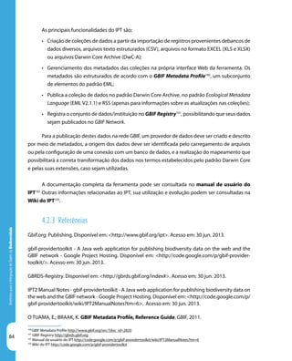 84
DiretrizesparaaIntegraçãodeDadosdeBiodiversidade
100
GBIF Metadata Profile http://www.gbif.org/orc/?doc_id=2820
101
GBIF Registry http://gbrds.gbif.org
102
Manual de usuário do IPT http://code.google.com/p/gbif-providertoolkit/wiki/IPT2ManualNotes?tm=6
103
Wiki do IPT http://code.google.com/p/gbif-providertoolkit
As principais funcionalidades do IPT são:
•	 Criação de coleções de dados a partir da importação de registros provenientes debancos de
dados diversos, arquivos texto estruturados (CSV), arquivos no formato EXCEL (XLS e XLSX)
ou arquivos Darwin Core Archive (DwC-A);
•	 Gerenciamento dos metadados das coleções na própria interface Web da ferramenta. Os
metadados são estruturados de acordo com o GBIF Metadata Profile100
, um subconjunto
de elementos do padrão EML;
•	 Publica a coleção de dados no padrão Darwin Core Archive, no padrão Ecological Metadata
Language (EML V2.1.1) e RSS (apenas para informações sobre as atualizações nas coleções);
•	 Registra o conjunto de dados/instituição no GBIF Registry101
, possibilitando que seus dados
sejam publicados no GBIF Network.
Para a publicação destes dados na rede GBIF, um provedor de dados deve ser criado e descrito
por meio de metadados, a origem dos dados deve ser identificada pelo carregamento de arquivos
ou pela configuração de uma conexão com um banco de dados, e a realização do mapeamento que
possibilitará a correta transformação dos dados nos termos estabelecidos pelo padrão Darwin Core
e pelas suas extensões, caso sejam utilizadas.
A documentação completa da ferramenta pode ser consultada no manual de usuário do
IPT102
Outras informações relacionadas ao IPT, sua utilização e evolução podem ser consultadas na
Wiki do IPT103
.
4.2.3 Referências
Gbif.org: Publishing. Disponível em: <http://www.gbif.org/ipt>. Acesso em: 30 jun. 2013.
gbif-providertoolkit - A Java web application for publishing biodiversity data on the web and the
GBIF network - Google Project Hosting. Disponível em: <http://code.google.com/p/gbif-provider-
toolkit/>. Acesso em: 30 jun. 2013.
GBRDS-Registry. Disponível em: <http://gbrds.gbif.org/index#>. Acesso em: 30 jun. 2013.
IPT2 Manual Notes - gbif-providertoolkit - A Java web application for publishing biodiversity data on
the web and the GBIF network - Google Project Hosting. Disponível em: <http://code.google.com/p/
gbif-providertoolkit/wiki/IPT2ManualNotes?tm=6>. Acesso em: 30 jun. 2013.
O TUAMA, E.; BRAAK, K. GBIF Metadata Profile, Reference Guide. GBIF, 2011.
 