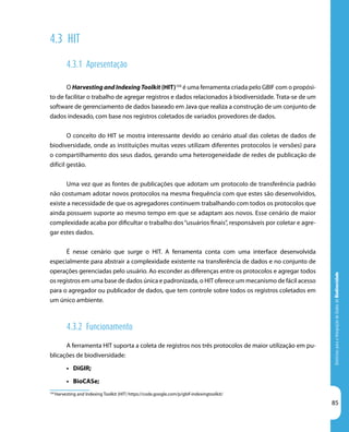 DiretrizesparaaIntegraçãodeDadosdeBiodiversidade
85
104
Harvesting and Indexing Toolkit (HIT) https://code.google.com/p/gbif-indexingtoolkit/
4.3 HIT
4.3.1 Apresentação
O Harvesting and Indexing Toolkit (HIT)104
é uma ferramenta criada pelo GBIF com o propósi-
to de facilitar o trabalho de agregar registros e dados relacionados à biodiversidade. Trata-se de um
software de gerenciamento de dados baseado em Java que realiza a construção de um conjunto de
dados indexado, com base nos registros coletados de variados provedores de dados.
O conceito do HIT se mostra interessante devido ao cenário atual das coletas de dados de
biodiversidade, onde as instituições muitas vezes utilizam diferentes protocolos (e versões) para
o compartilhamento dos seus dados, gerando uma heterogeneidade de redes de publicação de
difícil gestão.
Uma vez que as fontes de publicações que adotam um protocolo de transferência padrão
não costumam adotar novos protocolos na mesma frequência com que estes são desenvolvidos,
existe a necessidade de que os agregadores continuem trabalhando com todos os protocolos que
ainda possuem suporte ao mesmo tempo em que se adaptam aos novos. Esse cenário de maior
complexidade acaba por dificultar o trabalho dos“usuários finais”, responsáveis por coletar e agre-
gar estes dados.
É nesse cenário que surge o HIT. A ferramenta conta com uma interface desenvolvida
especialmente para abstrair a complexidade existente na transferência de dados e no conjunto de
operações gerenciadas pelo usuário. Ao esconder as diferenças entre os protocolos e agregar todos
os registros em uma base de dados única e padronizada, o HIT oferece um mecanismo de fácil acesso
para o agregador ou publicador de dados, que tem controle sobre todos os registros coletados em
um único ambiente.
4.3.2 Funcionamento
A ferramenta HIT suporta a coleta de registros nos três protocolos de maior utilização em pu-
blicações de biodiversidade:
•	 DiGIR;
•	 BioCASe;
 